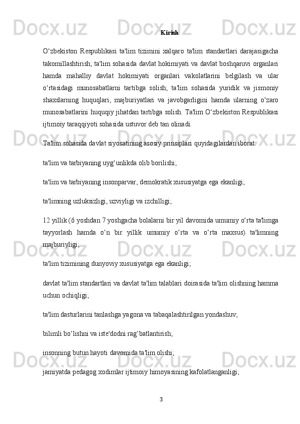 Kirish
O‘zbekiston   Respublikasi   ta'lim   tizimini   xalqaro   ta'lim   standartlari   darajasigacha
takomillashtirish; ta'lim sohasida davlat hokimiyati va davlat boshqaruvi organlari
hamda   mahalliy   davlat   hokimiyati   organlari   vakolatlarini   belgilash   va   ular
o‘rtasidagi   munosabatlarni   tartibga   solish;   ta'lim   sohasida   yuridik   va   jismoniy
shaxslarning   huquqlari,   majburiyatlari   va   javobgarligini   hamda   ularning   o‘zaro
munosabatlarini huquqiy jihatdan tartibga solish. Ta'lim O‘zbekiston Respublikasi
ijtimoiy taraqqiyoti sohasida ustuvor deb tan olinadi.
Ta'lim sohasida davlat siyosatining asosiy prinsiplari quyidagilardan iborat:
ta'lim va tarbiyaning uyg‘unlikda olib borilishi;
ta'lim va tarbiyaning insonparvar, demokratik xususiyatga ega ekanligi;
ta'limning uzluksizligi, uzviyligi va izchilligi;
12 yillik (6 yoshdan 7 yoshgacha bolalarni bir yil davomida umumiy o‘rta ta'limga
tayyorlash   hamda   o‘n   bir   yillik   umumiy   o‘rta   va   o‘rta   maxsus)   ta'limning
majburiyligi;
ta'lim tizimining dunyoviy xususiyatga ega ekanligi;
davlat ta'lim standartlari va davlat ta'lim talablari doirasida ta'lim olishning hamma
uchun ochiqligi;
ta'lim dasturlarini tanlashga yagona va tabaqalashtirilgan yondashuv;
bilimli bo‘lishni va iste'dodni rag‘batlantirish;
insonning butun hayoti davomida ta'lim olishi;
jamiyatda pedagog xodimlar ijtimoiy himoyasining kafolatlanganligi;
3