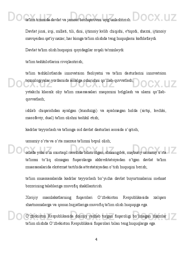 ta'lim tizimida davlat va jamoat boshqaruvini uyg‘unlashtirish.
Davlat jinsi, irqi, millati, tili, dini, ijtimoiy kelib chiqishi, e'tiqodi, shaxsi, ijtimoiy
mavqeidan qat'iy nazar, har kimga ta'lim olishda teng huquqlarni kafolatlaydi.
Davlat ta'lim olish huquqini quyidagilar orqali ta'minlaydi:
ta'lim tashkilotlarini rivojlantirish;
ta'lim   tashkilotlarida   innovatsion   faoliyatni   va   ta'lim   dasturlarini   innovatsion
texnologiyalar yordamida amalga oshirishni qo‘llab-quvvatlash;
yetakchi   klassik   oliy   ta'lim   muassasalari   maqomini   belgilash   va   ularni   qo‘llab-
quvvatlash;
ishlab   chiqarishdan   ajralgan   (kunduzgi)   va   ajralmagan   holda   (sirtqi,   kechki,
masofaviy, dual) ta'lim olishni tashkil etish;
kadrlar tayyorlash va ta'limga oid davlat dasturlari asosida o‘qitish;
umumiy o‘rta va o‘rta maxsus ta'limni bepul olish;
oilada yoki o‘zi mustaqil ravishda bilim olgan, shuningdek, majburiy umumiy o‘rta
ta'limni   to‘liq   olmagan   fuqarolarga   akkreditatsiyadan   o‘tgan   davlat   ta'lim
muassasalarida eksternat tartibida attestatsiyadan o‘tish huquqini berish;
ta'lim   muassasalarida   kadrlar   tayyorlash   bo‘yicha   davlat   buyurtmalarini   mehnat
bozorining talablariga muvofiq shakllantirish.
Xorijiy   mamlakatlarning   fuqarolari   O‘zbekiston   Respublikasida   xalqaro
shartnomalarga va qonun hujjatlariga muvofiq ta'lim olish huquqiga ega.
O‘zbekiston   Respublikasida   doimiy   yashab   turgan   fuqaroligi   bo‘lmagan   shaxslar
ta'lim olishda O‘zbekiston Respublikasi fuqarolari bilan teng huquqlarga ega.
4