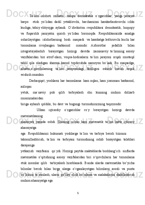 Ta`lim   islohoti   millatni,   xalqni   demokratik   o`zgarishlar,   yangi   jamiyat
barpo     etish   yo`lidan   dadil   yetaklovchi,   barchamizni   harakatlantiruvchi   ichki
kuchga, tabiiy ehtiyojga  aylandi.  O`zbekiston  respublikasi  demokratik,  huquqiy
va    fuqarolik     jamiyatni     qurish     yo`lidan     bormoqda.     Respublikamizda     amalga
oshirilayotgan    islohotlarning    bosh   maqsadi     va  harakatga  keltiruvchi  kuchi   har
tomonlama   rivojlangan   barkamol     insondir.   Axborotlar     jadallik     bilan
integratsiyalashib     borayotgan     hozirgi     davrda     zamonaviy   ta`limning   asosiy
vazifalaridan   biri   atrof-olam,   voqea-hodisalarni   ta`lim   jarayoni   orqali   mustaqil
tahlil   qila   oladigan   shaxsni   kamol   topdirishda   namoyon   bo`ladi.   Bu   maqsadga,
albatta,o`quvchilarning     ta`lim     jarayonidagi     faolligini     oshirib     borish     orqali
erishish mumkin.  
              Darhaqiqat,   yoshlarni   har   tamonlama:   ham   aqlan,   ham   jismonan   barkamol,
axloqan 
yetuk,     ma`naviy     pok     qilib     tarbiyalash     shu     kunning     muhim     dolzarb
muommalaridan 
biriga   aylanib   qoldiki,   bu  davr   va  bugungi   turmushimizning   taqozosidir.                    
                  Ulkan     iqtisodiy     o`zgarishlar     ro`y     berayotgan     hozirgi     davrda
matematikaning 
ahamiyati   yanada   oshdi.   Shuning   uchun   ham   matematik   ta`lim   katta   ijtimoiy
ahamiyatga 
ega.  Respublikamiz  hukumati  yoshlarga  ta`lim  va  tarbiya  berish  tizimini 
takomillashtirish,   ta`lim   va   tarbiyani   turmushning   oshib   borayotgan   talablari
darajasiga 
yetkazish     vazifasini     qo`ydi.   Hozirgi  paytda  maktablarda  boshlang‘ich    sinflarda
matematika   o‘qitishning   asosiy   vazifalaridan   biri   o‘quvchilarni   har   tomonlama
etuk   insonlar   qilib     tarbiyalash   hisoblanadi.   Bunda   ularda   matematika   bo‘yicha
bilimlar   berish   bilan   birga   ularga   o‘rganilayotgan   bilimlarni   asosli   va   puxta
bo‘lishini  ta’minlash,   ularni   qo‘llay  olish  ko‘nikma  va malakalarini   shakllantirish
muhim ahamiyatga ega.
5 