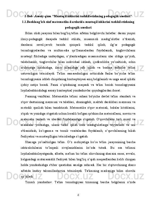 1-Bob .Asosiy qism “Mustaqil ishlarini tashkil etishning pedagogik asoslari”
1.1.Boshlang'ich sinf matematika darslarida mustaqil ishlarini tashkil etishning
pedagogik asoslari
Bilim olish jarayoni bilan bog’liq ta'lim sifatini belgilovchi holatlar: darsni yuqori
ilmiy-pedagogik   darajada   tashkil   etilishi,   muammoli   mashg’ulotlar   o’tkazish,
darslarni   savol-javob   tarzida   qiziqarli   tashkil   qilish,   ilg’or   pedagogik
texnologiyalardan   va   multimedia   qo’llanmalardan   foydalanish,   tinglovchilarni
mustaqil   fikrlashga   undaydigan,   o’ylantiradigan   muammolarni   ular   oldiga   qo’yish,
talabchanlik,   tinglovchilar   bilan   individual   ishlash,   ijodkorlikka   yo’naltirish,   erkin
muloqotga   kirishishga,   ilmiy   izlanishga   jalb   qilish   va   boshqa   tadbirlar   ta'lim
ustuvorligini   ta'minlaydi.   Ta'lim   samaradorligini   orttirishda   fanlar   bo’yicha   ta'lim
texnologiyasini ishlab chiqishning kontseptsiyasi aniq belgilanish va unga amal qilishi
ijobiy   natija   beradi.   Fanni   o’qitishning   maqsadi   va   ta'lim   berish   texnologiyasini
loyihalashtirishdagi asosiy kontseptual yondashuvlar quyidagilardan iborat.
Fanning   vazifalari.   Matematika   ta'limi   sohasi   bo'yicha   davlat   ta'lim   standarti   va
o'quv   dasturining   mazmuni   va   talablari,   shuningdek,   maktab   darsliklari   mazmuni   va
metodik   qurilish   bilan   tanishtirish.   Matematika   o'quv   materiali,   bolalar   kitoblarini,
o'qish va yozishga o'rgatish uchun kerakli bo'lgan qo'shimcha materiallarni, mavzu va
materialni   tanlash   va   ulardan   foydalanishga   o'rgatish.   O'quvchilarni   turli   misol   va
masalalar   yechishga,   ularni   tahlil   qilish   kabi   mashg'ulotlarga   tayyorlash   va   uni
o'tkazishish,   ko’rgazma   va   texnik   vositalardan   foydalanib,   o’quvchilarning   bilish
faoliyatini va mustaqilligini ta'minlashga o’rgatish.
Shaxsga   yo’naltirilgan   ta'lim.   O’z   mohiyatiga   ko’ra   ta'lim   jarayonining   barcha
ishtirokchilarini   to’laqonli   rivojlanishlarini   ko’zda   tutadi.   Bu   esa   ta'limni
loyihalashtirilayotganda, albatta, ma'lum bir ta'lim oluvchining shaxsini emas, avvalo,
kelgusidagi   mutaxassislik   faoliyati   bilan   bog’liq   o’qish   maqsadlaridan   kelib   chiqqan
holda   yondoshishga   e'tibor   qaratishni   amalga   oshiradi.   Har   bir   o'qituvchining   shaxs
sifatida   kasbiy   takomillashuvini   ta'minlaydi.   Ta'limning   markaziga   bilim   oluvchi
qo’yiladi.
Tizimli   yondoshuv.   Ta'lim   texnologiyasi   tizimning   barcha   belgilarini   o’zida
6