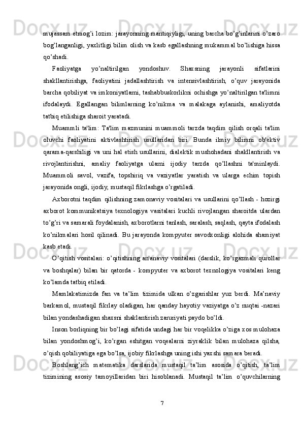 mujassam etmog’i lozim: jarayonning mantiqiyligi, uning barcha bo’g’inlarini o’zaro
bog’langanligi, yaxlitligi bilim olish va kasb egallashning mukammal bo’lishiga hissa
qo’shadi.
Faoliyatga   yo’naltirilgan   yondoshuv.   Shaxsning   jarayonli   sifatlarini
shakllantirishga,   faoliyatini   jadallashtirish   va   intensivlashtirish,   o’quv   jarayonida
barcha qobiliyat va imkoniyatlarni, tashabbuskorlikni ochishga yo’naltirilgan ta'limni
ifodalaydi.   Egallangan   bilimlarning   ko’nikma   va   malakaga   aylanishi,   amaliyotda
tatbiq etilishiga sharoit yaratadi.
Muammli   ta'lim:   Ta'lim   mazmunini   muammoli   tarzda   taqdim   qilish   orqali   ta'lim
oluvchi   faoliyatini   aktivlashtirish   usullaridan   biri.   Bunda   ilmiy   bilimni   ob'ektiv
qarama-qarshiligi va uni hal etish usullarini, dialektik mushohadani shakllantirish va
rivojlantirishni,   amaliy   faoliyatga   ularni   ijodiy   tarzda   qo’llashni   ta'minlaydi.
Muammoli   savol,   vazifa,   topshiriq   va   vaziyatlar   yaratish   va   ularga   echim   topish
jarayonida ongli, ijodiy, mustaqil fikrlashga o’rgatiladi.
Axborotni   taqdim   qilishning  zamonaviy   vositalari   va   usullarini   qo’llash   -   hozirgi
axborot   kommunikatsiya   texnologiya   vasitalari   kuchli   rivojlangan   sharoitda   ulardan
to’g’ri va samarali foydalanish, axborotlarni tanlash, saralash, saqlash, qayta ifodalash
ko’nikmalari   hosil   qilinadi.   Bu   jarayonda   kompyuter   savodxonligi   alohida   ahamiyat
kasb etadi.
O’qitish vositalari: o’qitishning an'anaviy vositalari (darslik,  ko’rgazmali qurollar
va   boshqalar)   bilan   bir   qatorda   -   kompyuter   va   axborot   texnologiya   vositalari   keng
ko’lamda tatbiq etiladi.
Mamlakatimizda   fan   va   ta’lim   tizimida   ulkan   o’zgarishlar   yuz   berdi.   Ma’naviy
barkamol, mustaqil fikrlay oladigan, har qanday hayotiy vaziyatga o’z nuqtai -nazari
bilan yondashadigan shaxsni shaklantirish zaruriyati paydo bo’ldi.
Inson borliqning bir bo’lagi sifatida undagi har bir voqelikka o’ziga xos mulohaza
bilan   yondoshmog’i,   ko’rgan   eshitgan   voqealarni   ziyraklik   bilan   mulohaza   qilsha,
o’qish qobiliyatiga ega bo’lsa, ijobiy fikrlashga uning ishi yaxshi samara beradi.
Boshlang’ich   matematika   darslarida   mustaqil   ta’lim   asosida   o’qitish,   ta’lim
tizimining   asosiy   tamoyillaridan   biri   hisoblanadi.   Mustaqil   ta’lim   o’quvchilarning
7