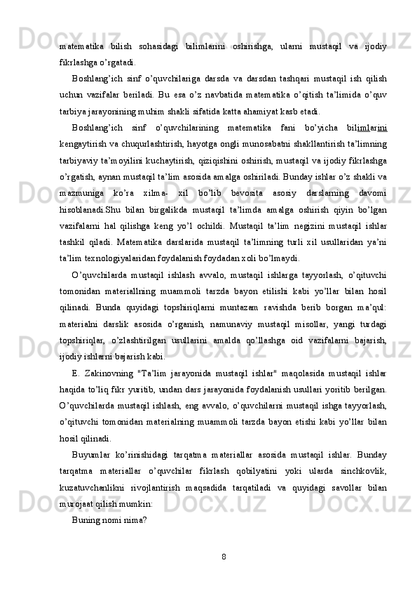 matematika   bilish   sohasidagi   bilimlarini   oshirishga,   ularni   mustaqil   va   ijodiy
fikrlashga o’rgatadi.
Boshlang’ich   sinf   o’quvchilariga   darsda   va   darsdan   tashqari   mustaqil   ish   qilish
uchun   vazifalar   beriladi.   Bu   esa   o’z   navbatida   matematika   o’qitish   ta’limida   o’quv
tarbiya jarayonining muhim shakli sifatida katta ahamiyat kasb etadi.
Boshlang’ich   sinf   o’quvchilarining   matematika   fani   bo’yicha   bil iml ar ini
kengaytirish va chuqurlashtirish, hayotga ongli munosabatni shakllantirish ta’limning
tarbiyaviy ta’moyilini kuchaytirish, qiziqishini oshirish, mustaqil va ijodiy fikrlashga
o’rgatish, aynan mustaqil ta’lim asosida amalga oshiriladi. Bunday ishlar o’z shakli va
mazmuniga   ko’ra   xilma-   xil   bo’lib   bevosita   asosiy   darslarning   davomi
hisoblanadi.Shu   bilan   birgalikda   mustaqil   ta’limda   amalga   oshirish   qiyin   bo’lgan
vazifalarni   hal   qilishga   keng   yo’l   ochildi.   Mustaqil   ta’lim   negizini   mustaqil   ishlar
tashkil   qiladi.   Matematika   darslarida   mustaqil   ta’limning   turli   xil   usullaridan   ya’ni
ta’lim texnologiyalaridan foydalanish foydadan xoli bo’lmaydi.
O’quvchilarda   mustaqil   ishlash   avvalo,   mustaqil   ishlarga   tayyorlash,   o’qituvchi
tomonidan   materiallning   muammoli   tarzda   bayon   etilishi   kabi   yo’llar   bilan   hosil
qilinadi.   Bunda   quyidagi   topshiriqlarni   muntazam   ravishda   berib   borgan   ma’qul:
materialni   darslik   asosida   o’rganish,   namunaviy   mustaqil   misollar,   yangi   turdagi
topshiriqlar,   o’zlashtirilgan   usullarini   amalda   qo’llashga   oid   vazifalarni   bajarish,
ijodiy ishlarni bajarish kabi.
E.   Zakinovning   "Ta’lim   jarayonida   mustaqil   ishlar"   maqolasida   mustaqil   ishlar
haqida to’liq fikr yuritib, undan dars jarayonida foydalanish usullari yoritib berilgan.
O’quvchilarda mustaqil ishlash, eng avvalo, o’quvchilarni mustaqil ishga tayyorlash,
o’qituvchi   tomonidan   materialning   muammoli   tarzda   bayon   etishi   kabi   yo’llar   bilan
hosil qilinadi.
Buyumlar   ko’rinishidagi   tarqatma   materiallar   asosida   mustaqil   ishlar.   Bunday
tarqatma   materiallar   o’quvchilar   fikrlash   qobilyatini   yoki   ularda   sinchkovlik,
kuzatuvchanlikni   rivojlantirish   maqsadida   tarqatiladi   va   quyidagi   savollar   bilan
murojaat qilish mumkin:
Buning nomi nima?
8