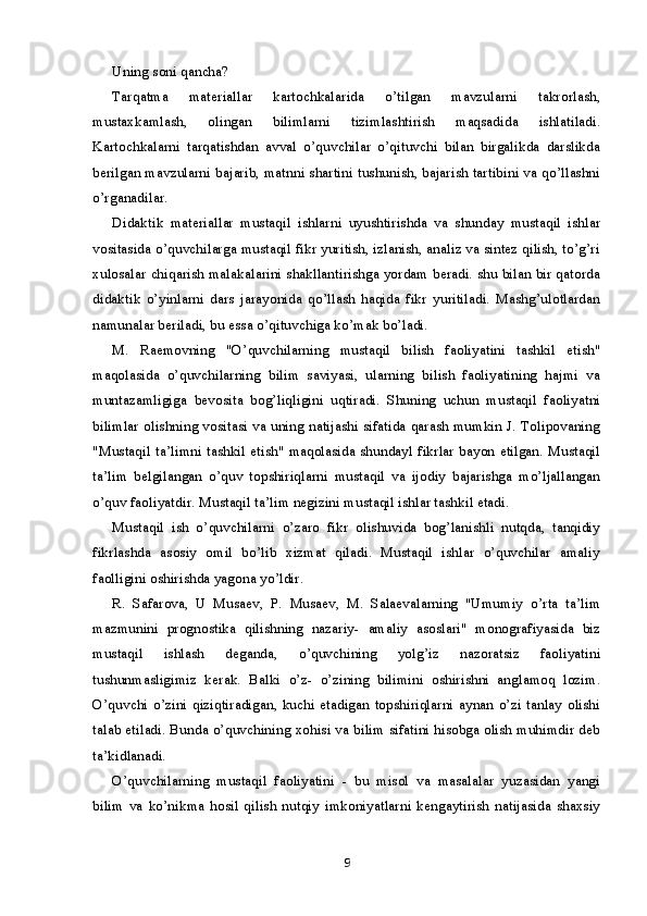 Uning soni qancha?
Tarqatma   materiallar   kartochkalarida   o’tilgan   mavzularni   takrorlash,
mustaxkamlash,   olingan   bilimlarni   tizimlashtirish   maqsadida   ishlatiladi.
Kartochkalarni   tarqatishdan   avval   o’quvchilar   o’qituvchi   bilan   birgalikda   darslikda
berilgan mavzularni bajarib, matnni shartini tushunish, bajarish tartibini va qo’llashni
o’rganadilar.
Didaktik   materiallar   mustaqil   ishlarni   uyushtirishda   va   shunday   mustaqil   ishlar
vositasida o’quvchilarga mustaqil fikr yuritish, izlanish, analiz va sintez qilish, to’g’ri
xulosalar chiqarish malakalarini shakllantirishga yordam beradi. shu bilan bir qatorda
didaktik   o’yinlarni   dars   jarayonida   qo’llash   haqida   fikr   yuritiladi.   Mashg’ulotlardan
namunalar beriladi, bu essa o’qituvchiga ko’mak bo’ladi.
M.   Raemovning   "O’quvchilarning   mustaqil   bilish   faoliyatini   tashkil   etish"
maqolasida   o’quvchilarning   bilim   saviyasi,   ularning   bilish   faoliyatining   hajmi   va
muntazamligiga   bevosita   bog’liqligini   uqtiradi.   Shuning   uchun   mustaqil   faoliyatni
bilimlar olishning vositasi va uning natijashi sifatida qarash mumkin J. Tolipovaning
"Mustaqil ta’limni tashkil etish" maqolasida shundayl fikrlar bayon etilgan. Mustaqil
ta’lim   belgilangan   o’quv   topshiriqlarni   mustaqil   va   ijodiy   bajarishga   mo’ljallangan
o’quv faoliyatdir. Mustaqil ta’lim negizini mustaqil ishlar tashkil etadi.
Mustaqil   ish   o’quvchilarni   o’zaro   fikr   olishuvida   bog’lanishli   nutqda,   tanqidiy
fikrlashda   asosiy   omil   bo’lib   xizmat   qiladi.   Mustaqil   ishlar   o’quvchilar   amaliy
faolligini oshirishda yagona yo’ldir.
R.   Safarova,   U   Musaev,   P.   Musaev,   M.   Salaevalarning   "Umumiy   o’rta   ta’lim
mazmunini   prognostika   qilishning   nazariy-   amaliy   asoslari"   monografiyasida   biz
mustaqil   ishlash   deganda,   o’quvchining   yolg’iz   nazoratsiz   faoliyatini
tushunmasligimiz   kerak.   Balki   o’z-   o’zining   bilimini   oshirishni   anglamoq   lozim.
O’quvchi o’zini  qiziqtiradigan,  kuchi  etadigan  topshiriqlarni  aynan  o’zi tanlay  olishi
talab etiladi. Bunda o’quvchining xohisi va bilim sifatini hisobga olish muhimdir deb
ta’kidlanadi.
O’quvchilarning   mustaqil   faoliyatini   -   bu   misol   va   masalalar   yuzasidan   yangi
bilim   va   ko’nikma   hosil   qilish   nutqiy   imkoniyatlarni   kengaytirish   natijasida   shaxsiy
9 