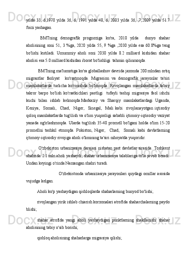 yilda  33,   6,1970  yilda   36,  6,   1991  yilda   40,  6,   2003  yilda   36,  ,7,2009   yilda  51.7
foizi yashagan.
  BMTning   demografik   prognoziga   ko'ra,   2010   yilda     dunyo   shahar
aholisining   soni   51,   3   %ga,   2020   yilda   55,   9   %ga   ,2030   yilda   esa   60.8%ga   teng
bo'lishi   kutiladi.   Umummiy   aholi   soni   2030   yilda   8.2   milliard   kishidan   shahar
aholisi esa 5.0 milliard kishidan iborat bo'lishligi  tahmin qilinmoqda.
 BMTning ma'lumotiga ko'ra globallashuv davrida jaxonda 200 mlndan ortiq
migrantlar   faoliyat     ko'rsatmoqda.   Migrasion   va   demografik   jarayonlar   ta'siri
mamlakatlarda   turlicha   ko'rinishda   bo'lmoqda.   Rivojlangan   mamlakatlarda   tabiiy
takror   barpo   bo'lish   ko'rsatkichlari   pastligi     tufayli   tashqi   migrasiya   faol   ishchi
kuchi   bilan   ishlab   kelmoqda.Markaziy   va   Sharqiy   mamlakatlardagi   Uganda,
Keniya,     Somali,     Chad,     Niger,     Sinegal,     Mali   kabi     rivojlanayotgan   iqtisodiy
qoloq mamlakatlarda tug'ilish va o'lim yuqoriligi sababli ijtimoiy-iqtisodiy vaziyat
yanada og'irlashmoqda. Ularda tug'ilish 35-40 promell  bo'lgani  holda o'lim  15-20
promellni   tashkil   etmoqda.   Pokiston,   Niger,     Chad,     Somali   kabi   davlatlarning
ijtimoiy-iqtisodiy rivojiga aholi o'limining ta'siri nihoyatda yuqoridir.
  O'zbekiston urbanizasiya darajasi nisbatan past davlatlar sirasida. Toshkent
shahrida 2.1 mln.aholi yashaydi, shahar urbanizasiya talablariga to'la javob beradi.
Undan keyingi o'rinda Namangan shahri turadi.
O'zbekistonda urbanizasiya jarayonlari quydagi  omillar asosida
vujudga kelgan. 
Aholi ko'p yashaydigan qishloqlarda shaharlarning bunyod bo'lishi;
rivojlangan yirik ishlab chiarish korxonalari atrofida shaharchalarning paydo
blishi;
shahar   atrofida   yangi   aholi   yashaydigan   punktlarning   shakllanishi   shahar
aholisining tabiy o'sib borishi;
qishloq aholisining shaharlarga migrasiya qilishi;