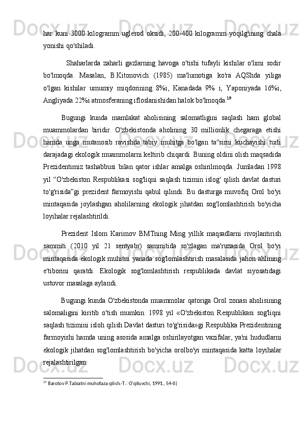 har   kuni   3000   kilogramm   uglerod   oksidi,   200-400   kilogramm   yoqilg'ining   chala
yonishi qo'shiladi.
                Shaharlarda   zaharli   gazlarning   havoga   o'tishi   tufayli   kishilar   o'limi   sodir
bo'lmoqda.   Masalan,   B.Kitonovich   (1985)   ma'lumotiga   ko'ra   AQShda   yiliga
o'lgan   kishilar   umumiy   miqdorining   8%i,   Kanadada   9%   i,   Yaponiyada   16%i,
Angliyada 22%i atmosferaning ifloslanishidan halok bo'lmoqda. 19
Bugungi   kunda   mamlakat   aholisining   salomatligini   saqlash   ham   global
muammolardan   biridir.   O'zbekistonda   aholining   30   millionlik   chegaraga   etishi
hamda   unga   mutanosib   ravishda   tabiy   muhitga   bo'lgan   ta''sirni   kuchayishi   turli
darajadagi ekologik muammolarni keltirib chiqardi. Buning oldini olish maqsadida
Prezidentimiz   tashabbusi   bilan   qator   ishlar   amalga   oshirilmoqda.   Jumladan   1998
yil   “O'zbekiston   Respublikasi   sog'liqni   saqlash   tizimin   islog'   qilish   davlat   dasturi
to'g'risida”gi   prezident   farmoyishi   qabul   qilindi.   Bu   dasturga   muvofiq   Orol   bo'yi
mintaqasida   joylashgan   aholilarning   ekologik   jihatdan   sog'lomlashtirish   bo'yicha
loyihalar rejalashtirildi.
Prezident   Islom   Karimov   BMTning   Ming   yillik   maqsadlarni   rivojlantirish
sammiti   (2010   yil   21   sentyabr)   sammitida   so'zlagan   ma'ruzasida   Orol   bo'yi
mintaqasida ekologik muhitni  yanada  sog'lomlashtirish  masalasida  jahon ahlining
e'tiborini   qaratdi.   Ekologik   sog'lomlashtirish   respublikada   davlat   siyosatidagi
ustuvor masalaga aylandi.   
Bugungi kunda O'zbekistonda muammolar qatoriga Orol zonasi  aholisining
salomaligini   kiritib   o'tish   mumkin.   1998   yil   «O'zbekiston   Respublikasi   sog'liqni
saqlash tizimini isloh qilish Davlat dasturi to'g'risida»gi Respublika Prezidentining
farmoyishi hamda uning asosida amalga oshirilayotgan vazifalar, ya'ni hududlarni
ekologik   jihatdan   sog'lomlashtirish   bo'yicha   orolbo'yi   mintaqasida   katta   loyihalar
rejalashtirilgan. 
19
  Barotov P.Tabiatni muhofaza qilish.-T.: O'qituvchi, 1991., 54-б)   