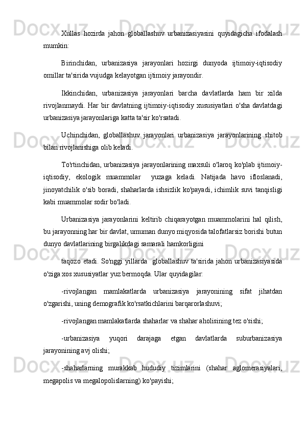 Xullas   hozirda   jahon   globallashuv   urbanizasiyasini   quyidagicha   ifodalash
mumkin:
Birinchidan,   urbanizasiya   jarayonlari   hozirgi   dunyoda   ijtimoiy-iqtisodiy
omillar ta'sirida vujudga kelayotgan ijtimoiy jarayondir.
Ikkinchidan,   urbanizasiya   jarayonlari   barcha   davlatlarda   ham   bir   xilda
rivojlanmaydi. Har bir davlatning ijtimoiy-iqtisodiy xususiyatlari  o'sha davlatdagi
urbanizasiya jarayonlariga katta ta'sir ko'rsatadi.
Uchinchidan,   globallashuv   jarayonlari   urbanizasiya   jarayonlarining   shitob
bilan rivojlanishiga olib keladi.
To'rtinchidan, urbanizasiya jarayonlarining maxsuli o'laroq ko'plab ijtimoiy-
iqtisodiy,   ekologik   muammolar     yuzaga   keladi.   Natijada   havo   ifloslanadi,
jinoyatchilik   o'sib   boradi,   shaharlarda   ishsizlik   ko'payadi,   ichimlik   suvi   tanqisligi
kabi muammolar sodir bo'ladi. 
Urbanizasiya   jarayonlarini   keltirib   chiqarayotgan   muammolarini   hal   qilish,
bu jarayonning har bir davlat, umuman dunyo miqyosida talofatlarsiz borishi butun
dunyo davlatlarining birgalikdagi samarali hamkorligini 
taqozo  etadi. So'nggi   yillarda   globallashuv  ta'sirida  jahon  urbanizasiyasida
o'ziga xos xususiyatlar yuz bermoqda. Ular quyidagilar:
-rivojlangan   mamlakatlarda   urbanizasiya   jarayonining   sifat   jihatdan
o'zgarishi, uning demografik ko'rsatkichlarini barqarorlashuvi;
-rivojlangan mamlakatlarda shaharlar va shahar aholisining tez o'sishi;
-urbanizasiya   yuqori   darajaga   etgan   davlatlarda   suburbanizasiya
jarayonining avj olishi;
-shaharlarning   murakkab   hududiy   tizimlarini   (shahar   aglomerasiyalari,
megapolis va megalopolislarning) ko'payishi; 