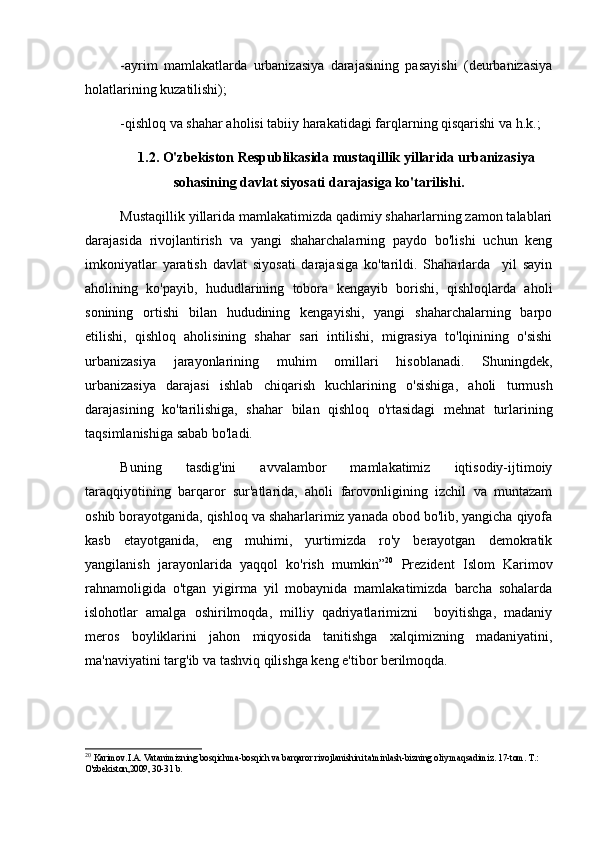 -ayrim   mamlakatlarda   urbanizasiya   darajasining   pasayishi   (deurbanizasiya
holatlarining kuzatilishi);
-qishloq va shahar aholisi tabiiy harakatidagi farqlarning qisqarishi va h.k.;
1.2. O'zbekiston Respublikasida mustaqillik yillarida urbanizasiya
sohasining davlat siyosati darajasiga ko'tarilishi.
Mustaqillik yillarida mamlakatimizda qadimiy shaharlarning zamon talablari
darajasida   rivojlantirish   va   yangi   shaharchalarning   paydo   bo'lishi   uchun   keng
imkoniyatlar   yaratish   davlat   siyosati   darajasiga   ko'tarildi.   Shaharlarda     yil   sayin
aholining   ko'payib,   hududlarining   tobora   kengayib   borishi,   qishloqlarda   aholi
sonining   ortishi   bilan   hududining   kengayishi,   yangi   shaharchalarning   barpo
etilishi,   qishloq   aholisining   shahar   sari   intilishi,   migrasiya   to'lqinining   o'sishi
urbanizasiya   jarayonlarining   muhim   omillari   hisoblanadi.   Shuningdek,
urbanizasiya   darajasi   ishlab   chiqarish   kuchlarining   o'sishiga,   aholi   turmush
darajasining   ko'tarilishiga,   shahar   bilan   qishloq   o'rtasidagi   mehnat   turlarining
taqsimlanishiga sabab bo'ladi. 
Buning   tasdig'ini   avvalambor   mamlakatimiz   iqtisodiy-ijtimoiy
taraqqiyotining   barqaror   sur'atlarida,   aholi   farovonligining   izchil   va   muntazam
oshib borayotganida, qishloq va shaharlarimiz yanada obod bo'lib, yangicha qiyofa
kasb   etayotganida,   eng   muhimi,   yurtimizda   ro'y   berayotgan   demokratik
yangilanish   jarayonlarida   yaqqol   ko'rish   mumkin” 20
  Prezident   Islom   Karimov
rahnamoligida   o'tgan   yigirma   yil   mobaynida   mamlakatimizda   barcha   sohalarda
islohotlar   amalga   oshirilmoqda,   milliy   qadriyatlarimizni     boyitishga,   madaniy
meros   boyliklarini   jahon   miqyosida   tanitishga   xalqimizning   madaniyatini,
ma'naviyatini targ'ib va tashviq qilishga keng e'tibor berilmoqda.  
20
  Karimov.I.A. Vatanimizning bosqichma-bosqich va barqaror rivojlanishini ta'minlash-bizning oliy maqsadimiz. 17-tom. T.: 
O'zbekiston,2009, 30-31 b.  