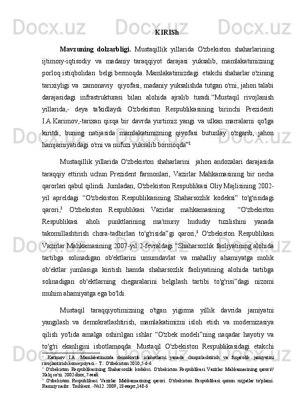 KIRISh
Mavzuning   dolzarbligi.   Mustaqillik   yillarida   O'zbekiston   shaharlarining
ijtimoiy-iqtisodiy   va   madaniy   taraqqiyot   darajasi   yuksalib,   mamlakatimizning
porloq istiqbolidan  belgi bermoqda. Mamlakatimizdagi  etakchi shaharlar o'zining
tarixiyligi va   zamonaviy   qiyofasi, madaniy yuksalishda tutgan o'rni, jahon talabi
darajasidagi   infrastrukturasi   bilan   alohida   ajralib   turadi.“Mustaqil   rivojlanish
yillarida,-   deya   ta'kidlaydi   O'zbekiston   Respublikasining   birinchi   Prezidenti
I.A.Karimov,-tarixan   qisqa   bir   davrda   yurtimiz   yangi   va   ulkan   marralarni   qo'lga
kiritdi,   buning   natijasida   mamlakatimizning   qiyofasi   butunlay   o'zgarib,   jahon
hamjamiyatidagi o'rni va nufuzi yuksalib bormoqda” 1
 
Mustaqillik   yillarida   O'zbekiston   shaharlarini     jahon   andozalari   darajasida
taraqqiy   ettirish   uchun   Prezident   farmonlari,   Vazirlar   Mahkamasining   bir   necha
qarorlari qabul qilindi. Jumladan, O'zbekiston Respublikasi Oliy Majlisining 2002-
yil   apreldagi   “O'zbekiston   Respublikasining   Shaharsozlik   kodeksi”   to'g'risidagi
qarori, 2
  O'zbekiston   Respublikasi   Vazirlar   mahkamasining     “O'zbekiston
Respublikasi   aholi   punktlarining   ma'muriy   hududiy   tuzilishini   yanada
takomillashtirish   chora-tadbirlari   to'g'risida”gi   qarori, 3
  O'zbekiston   Respublikasi
Vazirlar Mahkamasining 2007-yil 2-fevraldagi “Shaharsozlik faoliyatining alohida
tartibga   solinadigan   ob'ektlarini   umumdavlat   va   mahalliy   ahamiyatga   molik
ob'ektlar   jumlasiga   kiritish   hamda   shaharsozlik   faoliyatining   alohida   tartibga
solinadigan   ob'ektlarning   chegaralarini   belgilash   tartibi   to'g'risi”dagi   nizomi
muhim ahamiyatga ega bo'ldi. 
Mustaqil   taraqqiyotimizning   o'tgan   yigirma   yillik   davrida   jamiyatni
yangilash   va   demokratlashtirish,   mamlakatimizni   isloh   etish   va   modernizasiya
qilish   yo'lida   amalga   oshirilgan   ishlar   “O'zbek   modeli”ning   naqadar   hayotiy   va
to'g'ri   ekanligini   isbotlamoqda.   Mustaqil   O'zbekiston   Respublikasidagi   etakchi
1
  Karimov   I.A.   Mamlakatimizda   demokratik   islohotlarni   yanada   chuqurlashtirish   va   fuqarolik   jamiyatini
rivojlantirish konsepsiyasi.- T.: O'zbekiston 2010,5-6-б
2
  O'zbekiston   Respublikasining   Shaharsozlik   kodeksi.   O'zbekiston   Respublikasi   Vazirlar   Mahkamasining   qarori//
Xalq so'zi. 2002-йил, 7-май.
3
  O'zbekiston   Respublikasi   Vazirlar   Mahkamasining   qarori.   O'zbekiston   Respublikasi   qonun   xujjatlar   to'plami.
Rasmiy nashr. Toshkent. -№12. 2009, 18-март,148-б 