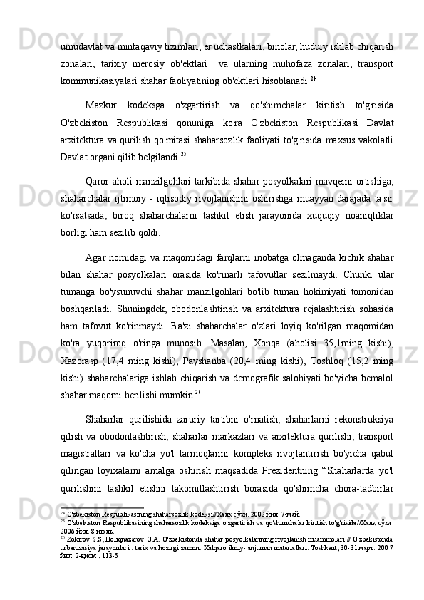 umudavlat va mintaqaviy tizimlari, er uchastkalari, binolar, huduiy ishlab chiqarish
zonalari,   tarixiy   merosiy   ob'ektlari     va   ularning   muhofaza   zonalari,   transport
kommunikasiyalari shahar faoliyatining ob'ektlari hisoblanadi. 24
 
Mazkur   kodeksga   o'zgartirish   va   qo'shimchalar   kiritish   to'g'risida
O'zbekiston   Respublikasi   qonuniga   ko'ra   O'zbekiston   Respublikasi   Davlat
arxitektura va qurilish qo'mitasi  shaharsozlik faoliyati  to'g'risida maxsus vakolatli
Davlat organi qilib belgilandi. 25
 
Qaror  aholi manzilgohlari tarkibida shahar posyolkalari  mavqeini  ortishiga,
shaharchalar   ijtimoiy   -   iqtisodiy   rivojlanishini   oshirishga   muayyan   darajada   ta'sir
ko'rsatsada,   biroq   shaharchalarni   tashkil   etish   jarayonida   xuquqiy   noaniqliklar
borligi ham sezilib qoldi.
Agar nomidagi  va maqomidagi  farqlarni inobatga olmaganda kichik shahar
bilan   shahar   posyolkalari   orasida   ko'rinarli   tafovutlar   sezilmaydi.   Chunki   ular
tumanga   bo'ysunuvchi   shahar   manzilgohlari   bo'lib   tuman   hokimiyati   tomonidan
boshqariladi.   Shuningdek,   obodonlashtirish   va   arxitektura   rejalashtirish   sohasida
ham   tafovut   ko'rinmaydi.   Ba'zi   shaharchalar   o'zlari   loyiq   ko'rilgan   maqomidan
ko'ra   yuqoriroq   o'ringa   munosib.   Masalan,   Xonqa   (aholisi   35,1ming   kishi),
Xazorasp   (17,4   ming   kishi),   Payshanba   (20,4   ming   kishi),   Toshloq   (15,2   ming
kishi) shaharchalariga ishlab chiqarish va demografik salohiyati  bo'yicha bemalol
shahar maqomi berilishi mumkin. 26
 
Shaharlar   qurilishida   zaruriy   tartibni   o'rnatish,   shaharlarni   rekonstruksiya
qilish   va   obodonlashtirish,   shaharlar   markazlari   va   arxitektura   qurilishi,   transport
magistrallari   va   ko'cha   yo'l   tarmoqlarini   kompleks   rivojlantirish   bo'yicha   qabul
qilingan   loyixalarni   amalga   oshirish   maqsadida   Prezidentning   “Shaharlarda   yo'l
qurilishini   tashkil   etishni   takomillashtirish   borasida   qo'shimcha   chora-tadbirlar
24
 O'zbekiston Respublikasining shaharsozlik kodeksi//Халқ сўзи. 2002 йил. 7-май.
25
 O'zbekiston Respublikasining shaharsozlik kodeksiga o'zgartirish va qo'shimchalar kiritish to'g'risida//Халқ сўзи.
2006 йил. 8 июль.
26
 Zokirov S.S, Holiqnazarov O.A. O'zbekistonda shahar posyolkalarining rivojlanish muammolari // O'zbekistonda
urbanizasiya jarayonlari : tarix va hozirgi zamon. Xalqaro ilmiy- anjuman materiallari. Toshkent, 30-31 март. 200 7
йил. 2-қисм , 113-б 