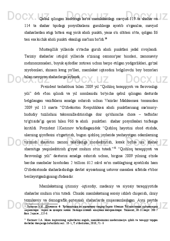 Qabul   qilingan   kodeksga   ko'ra   mamlakatdagi   mavjud   119   ta   shahar   va
114   ta   shahar   tipidagi   posyolkalarni   guruhlarga   ajratib   o'rganilsa,   mavjud
shaharlardan   atigi   bittasi   eng   yirik   aholi   punkti,   yana   o'n   oltitasi   o'rta,   qolgan   86
tasi esa kichik aholi punkti ekanligi ma'lum bo'ldi. 30
 
Mustaqillik   yillarida   o'rtacha   guruh   aholi   punktlari   jadal   rivojlandi.
Tarixiy   shaharlar   istiqlol   yillarida   o'zining   osmono'par   binolari,   zamonaviy
mehmonxonalari, buyuk ajdodlar xotirasi uchun barpo etilgan yodgorliklari, go'zal
xiyobonlari,   shinam   keng   yo'llari,   mamlakat   iqtisodini   belgilovchi   boy   bozorlari
bilan navqiron shaharlarga aylandi.
  Prezident   tashabbusi   bilan  2009  yil   “Qishloq  taraqqiyoti   va  farovonligi
yili”   deb   e'lon   qilindi   va   yil   nomlanishi   bo'yicha   qabul   qilingan   dasturda
belgilangan   vazifalarni   amalga   oshirish   uchun   Vazirlar   Mahkamasi   tomonidan
2009   yil   13   marta   “O'zbekiston   Respublikasi   aholi   punktlarining   ma'muriy-
hududiy   tuzilishini   takosmillashtirishga   doir   qo'shimcha   chora   –   tadbirlar
to'g'risida”gi   qarori   bilan   966   ta   aholi     punktlari     shahar   posyolkalari   toifasiga
kiritildi.   Prezident   I.Karimov   ta'kidlaganidek   “Qishloq   hayotini   obod   etishda,
ularning qiyofasini o'zgartirish, bugun qishloq joylarida yashayotgan odamlarning
turmush   sharoitin   zamon   talablariga   moslashtirish,   kerak   bo'lsa   uni   shahar
sharoitiga   yaqinlashtirish   g'oyat   muhim   o'rin   tutadi.” 31
  “Qishloq   taraqqiyoti   va
farovonligi   yili”   dasturini   amalga   oshirish   uchun,   birgina   2009   yilning   o'zida
barcha   manbalar   hisobidan   2   trillion   612   mlrd   so'm   mablag'ning   ajratilishi   ham
O'zbekistonda shaharlashishga davlat siyosatining ustuvor masalasi sifatida e'tibor
berilayotganligining ifodasidir. 
Mamlakatning   ijtimoiy   -iqtisodiy,   madaniy   va   siyosiy   taraqqiyotida
shaharlar muhim o'rin tutadi. Chunki mamlakatning asosiy ishlab chiqarish, ilmiy
texnikaviy   va   demografik   potensiali   shaharlarda   mujassamlashgan.   Ayni   paytda
30
  Тожиева  З.Н., Дўсмонов  Ф. Урбанизация ва аҳолининг такрор барпо бўлиши Ўзбекистонда урбанизация
жараёнлари  :  тарих ва ҳозирги замон. Халқаро илмий- анжуман  материаллари. Тошкент, 30-31 март. 200 7
йил. 2-қисм , 125-б.
31
  Karimov   I.A.   Jahon   inqirozining   oqibatlarini   engish,   mamlakaimizni   modernizasiya   qilish   va   taraqqiy   topgan
davlatlar darajasiga ko'tarilishi sari . 18- t, T.:o'zbekiston, 2010, 71 -  б 