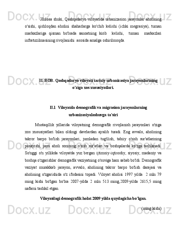                      Xulosa shuki, Qashqadaryo  viloyatida urbanizasion jarayonlar  aholining
o'sishi,   qishloqdan   aholini   shaharlarga   ko'chib   kelishi   (ichki   megrasiya),   tuman
markazlariga   qisman   bo'lsada   sanoatning   kirib     kelishi,     tuman     markazlari
infratuzilmasining rivojlanishi  asosida amalga oshirilmoqda.
II. BOB. Qashqadaryo viloyati tarixiy urbanizasiya jarayonlarining
o'ziga xos xususiyatlari.
II.1  Viloyatda demografik va migrasion jarayonlarning
urbanizasiyalashuvga ta'siri
Mustaqillik   yillarida   viloyatning   demografik   rivojlanish   jarayonlari   o'ziga
xos   xususiyatlari   bilan   oldingi   davrlardan   ajralib   turadi.   Eng   avvalo,   aholining
takror   barpo   bo'lish   jarayonlari,   jumladan   tug'ilish,   tabiiy   o'sish   sur'atlarining
pasayishi,   jami   aholi   sonining   o'sish   sur'atlari   va   boshqalarda   ko'zga   tashlanadi.
So'nggi   o'n   yillikda   viloyatda   yuz   bergan   ijtimoiy-iqtisodiy,   siyosiy,   madaniy   va
boshqa o'zgarishlar demografik vaziyatning o'suviga ham sabab bo'ldi. Demografik
vaziyat   murakkab   jarayon,   avvalo,   aholining   takror   barpo   bo'lish   darajasi   va
aholining   o'zgarishida   o'z   ifodasini   topadi.   Viloyat   aholisi   1997   yilda     2   mln   79
ming   kishi   bo'lgan   bo'lsa   2007-yilda   2   mln   513   ming,2009-yilda   2615,5   ming
nafarni tashkil etgan. 
Viloyatdagi demografik holat 2009 yilda quydagicha bo'lgan.
(ming kishi) 