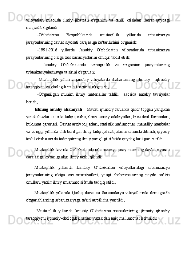 viloyatlari   misolida   ilmiy   jihatdan   o'rganish   va   tahlil   etishdan   iborat   quydagi
maqsad belgilandi:
-O'zbekiston   Respublikasida   mustaqillik   yillarida   urbanizasiya
jarayonlarining davlat siyosati darajasiga ko'tarilishini o'rganish;
-1991-2016   yillarda   Janubiy   O‘zbekiston   viloyatlarida   urbanizasiya
jarayonlarining o'ziga xos xususiyatlarini chuqur taxlil etish;
-   Janubiy   O‘zbekistonda   demografik   va   migrasion   jarayonlarning
urbanizasiyalashuvga ta'sirini o'rganish;
-Mustaqillik   yillarida   janubiy   viloyatarda   shaharlarning   ijtimoiy   -   iqtisodiy
taraqqiyoti va ekologik muhit ta'sirini o'rganish;
-O'rganilgan   muhim   ilmiy   materiallar   tahlili     asosida   amaliy   tavsiyalar
berish;
Ishning amaliy ahamiyati       Mavzu ijtimoiy fanlarda qaror  topgan yangicha
yondashuvlar asosida tadqiq etilib, ilmiy tarixiy adabiyotlar, Prezident farmonlari,
hukumat qarorlari, Davlat arxiv xujjatlari, statistik ma'lumotlar, mahalliy manbalar
va so'nggi yillarda olib borilgan ilmiy tadqiqot natijalarini umumlashtirish, qiyosiy
taxlil etish asosida tadqiqotning ilmiy yangiligi sifatida quydagilar ilgari surildi: 
Mustaqillik davrida O'zbekistonda urbanizasiya jarayonlarining davlat siyosati
darajasiga ko'tarilganligi ilmiy taxlil qilindi;
Mustaqillik   yillarida   Janubiy   O‘zbekiston   viloyatlaridagi   urbanizasiya
jarayonlarining   o'ziga   xos   xususiyatlari,   yangi   shaharchalarning   paydo   bo'lish
omillari, yaxlit ilmiy muammo sifatida tadqiq etildi;
Mustaqillik   yillarida   Qashqadaryo   ва   Surxondaryo   viloyatlariida   demografik
o'zgarishlarning urbanizasiyaga ta'siri atroflicha yoritildi;
  Mustaqillik   yillarida   Janubiy   O‘zbekiston   shaharlarining   ijtimoiy-iqtisodiy
taraqqiyoti, ijtimoiy-ekologik jihatlari yuzasidan aniq ma'lumotlar keltirildi; 