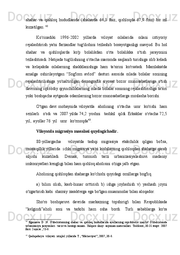 shahar   va   qishloq   hududlarida   (shaharda   64,3   foiz,   qishloqda   67,9   foiz)   bir   xil
kuzatilgan .  42
Ko'rinadiki   1996-2002   yillarda   viloyat   oilalarida   oilani   ixtiyoriy
rejalashtirish   ya'ni   farzandlar   tug'ilishini   tezlashib   borayotganligi   mavjud.   Bu   hol
shahar   va   qishloqlarda   ko'p   bolalikdan   o'rta   bolalikka   o'tish   jarayonini
tezlashtiradi. Natijada tug'ilishning o'rtacha maromda saqlanib turishiga olib keladi
va   kelajakda   oilalarning   shakklanishiga   ham   ta'sirini   ko'rsatadi.   Mamlakatda
amalga   oshirilayotgan   “Sog'lom   avlod”   dasturi   asosida   oilada   bolalar   sonining
rejalashtirilishiga   yo'naltirilgan   demografik   siyosat   bozor   munosabatlariga   o'tish
davrining iqtisodiy qiyinchiliklarning oilada bolalar sonining rejalashtirishga ta'siri
yoki boshqacha aytganda odamlarning bozor munosabatlarga moslasha borishi.
O'tgan   davr   mobaynida   viloyatda     aholining     o'rtacha     umr     ko'rishi     ham
sezilarli   o'sdi  va  2007 yilda 74,2  yoshni   tashkil  qildi. Erkaklar  o'rtacha 72,5
yil,  ayollar 76  yil   umr   ko'rmoqdа 43
.  
Viloyatda migrasiya masalasi quydagichadir. 
80-yillargacha     viloyatda   tashqi   migrasiya   etakchilik   qilgan   bo'lsa,
mustaqillik yillarida   ichki migrasiya ya'ni kishilarning qishloqdan shaharga qarab
siljishi   kuzatiladi.   Demak,   turmush   tarzi   urbanizasiyalashuvi   madaniy
imkoniyatlari kengligi bilan ham qishloq aholisini o'ziga jalb etgan. 
Aholining qishloqdan shaharga ko'chishi quyidagi omillarga bog'liq.
a)   bilim   olish,   kasb-hunar   orttirish   b)   ishga   joylashish   v)   yashash   joyni
o'zgartirish kabi  shaxsiy xarakterga ega bo'lgan muammolar bilan aloqador. 
Sho'ro   boshqaruvi   davrida   markazning   topshirig'i   bilan   Respublikada
“kelgindi”aholi   soni   va   tarkibi   ham   osha   bordi.   Turli   sabablarga   ko'ra
42
  Egamova   D   .N.   O'zbekistonning   shahar   va   qishloq   hududlarida   ayollarning   reprduketiv   mayli//   O'zbekistonda
urbanizasiya jarayonlari : tarix va hozirgi zamon. Xalqaro ilmiy- anjuman materiallari. Toshkent, 30-31 март. 2007
йил. 2-қисм , 53-б.
43
 Qashqadaryo  viloyati  istiqlol  yillarida T., “Ma'naviyat”, 2007, 38-б.