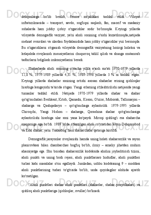 dehqonlarga   bo'lib   berilib,   fermer   xo'jaliklari   tashkil   etildi.   Viloyat
infratuzilmasida   –   transport,   savdo,   sog'liqni   saqlash,   fan,   maorif   va   madaniy
sohalarda   ham   jiddiy   ijobiy   o'zgarishlar   sodir   bo'lmoqda.   Keyingi   yillarda
viloyatda   demografik   vaziyat,   ya'ni   aholi   sonining   o'sishi   kuzatilmoqda,natijada
mehnat resurslari va ulardan foydalanishda ham jiddiy o'zgarishlar yuz bermoqda.
Bu   o'zgarishlarni   o'rganish   viloyatda   demografik   vaziyatning   hozirgi   holatini   va
kelajakda   rivojlanish   xususiyatlarini   chuqurroq   tahlil   qilish   va   shunga   mutanosib
tadbirlarni belgilash imkoniyatlarini beradi.
Shaharlarda   aholi   sonining   o'rtacha   yillik   o'sish   sur'ati   1970-1979   yillarda
12,8   %,   1979-1989   yillarda   4,31   %,   1989-1996   yillarda   3   %   ni   tashkil   etgan.
Keyingi   yillarda   shaharlar   sonining   ortishi   asosan   shaharlar   erining   qishloqlar
hisobiga kengayishi ta'sirida o'sgan. Yangi erlarning o'zlashtirilishi natijasida yangi
tumanlar   tashkil   etildi.   Natijada   1970-1979   yillarda   shahar   va   shahar
qo'rg'onchalari Beshkent, Kitob, Qamashi, Koson, G'uzor, Muborak, Tallimarjon –
shaharga   va   Qashqadaryo   –   qo'rg'onchaga   aylantirildi.   1979-1995   yillarda
Chiroqchi,   Yangi   Nishon   –   shaharga,   Qorashina   shahar   qo'rg'onchasiga
aylantirilishi   hisobiga   ular   soni   yana   ko'paydi.   Miroqi   qishlog'i   esa   shaharcha
maqomiga ega bo'ldi. 1989 yilda o'tkazilgan aholi ro'yxatidan keyin Dehqonobod
va Eski shahar, ya'ni Yakkabog' ham shaharchalar qatoriga kiritildi.   
Demografik jarayonlar rivojlanishi hamda uning holati shaharsozlik va rayon
planirovkasi   bilan   chambarchas   bog'liq   bo'lib,   ilmiy   –   amaliy   jihatdan   muhim
ahamiyatga   ega.   Shu   boisdan   shaharsozlik   kodeksida   aholini   joylashtirish   tizimi,
aholi   punkti   va   uning   bosh   rejasi,   aholi   punktlariaro   hududlar,   aholi   punktlari
turlari   kabi   masalalar   o'rin   egallaydi.   Jumladan,   ushbu   kodeksning   9   –   moddasi
aholi   punktlarining   turlari   to'g'risida   bo'lib,   unda   quyidagilar   alohida   ajratib
ko'rsatilgan. 
“Aholi   punktlari   shahar   aholi   punktlari   (shaharlar,   shahar   posyolkalari)   va
qishloq aholi punktlariga (qishloqlar, ovullar) bo'linadi.