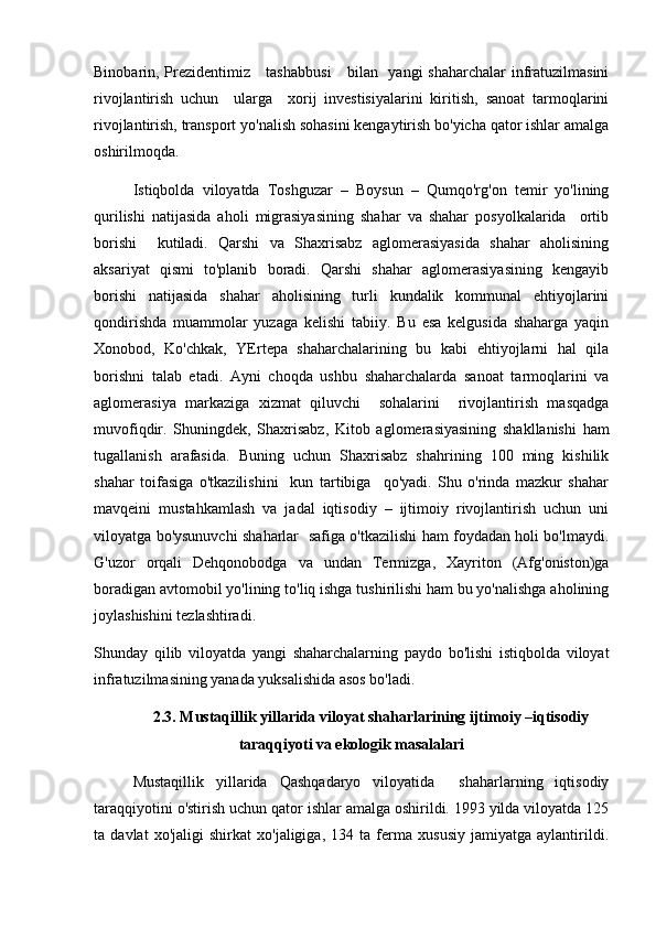 Binobarin, Prezidentimiz     tashabbusi      bilan   yangi shaharchalar  infratuzilmasini
rivojlantirish   uchun     ularga     xorij   investisiyalarini   kiritish,   sanoat   tarmoqlarini
rivojlantirish, transport yo'nalish sohasini kengaytirish bo'yicha qator ishlar amalga
oshirilmoqda.
Istiqbolda   viloyatda   Toshguzar   –   Boysun   –   Qumqo'rg'on   temir   yo'lining
qurilishi   natijasida   aholi   migrasiyasining   shahar   va   shahar   posyolkalarida     ortib
borishi     kutiladi.   Qarshi   va   Shaxrisabz   aglomerasiyasida   shahar   aholisining
aksariyat   qismi   to'planib   boradi.   Qarshi   shahar   aglomerasiyasining   kengayib
borishi   natijasida   shahar   aholisining   turli   kundalik   kommunal   ehtiyojlarini
qondirishda   muammolar   yuzaga   kelishi   tabiiy.   Bu   esa   kelgusida   shaharga   yaqin
Xonobod,   Ko'chkak,   YErtepa   shaharchalarining   bu   kabi   ehtiyojlarni   hal   qila
borishni   talab   etadi.   Ayni   choqda   ushbu   shaharchalarda   sanoat   tarmoqlarini   va
aglomerasiya   markaziga   xizmat   qiluvchi     sohalarini     rivojlantirish   masqadga
muvofiqdir.   Shuningdek,   Shaxrisabz,   Kitob   aglomerasiyasining   shakllanishi   ham
tugallanish   arafasida.   Buning   uchun   Shaxrisabz   shahrining   100   ming   kishilik
shahar   toifasiga   o'tkazilishini     kun   tartibiga     qo'yadi.   Shu   o'rinda   mazkur   shahar
mavqeini   mustahkamlash   va   jadal   iqtisodiy   –   ijtimoiy   rivojlantirish   uchun   uni
viloyatga bo'ysunuvchi shaharlar   safiga o'tkazilishi ham foydadan holi bo'lmaydi.
G'uzor   orqali   Dehqonobodga   va   undan   Termizga,   Xayriton   (Afg'oniston)ga
boradigan avtomobil yo'lining to'liq ishga tushirilishi ham bu yo'nalishga aholining
joylashishini tezlashtiradi.
Shunday   qilib   viloyatda   yangi   shaharchalarning   paydo   bo'lishi   istiqbolda   viloyat
infratuzilmasining yanada yuksalishida asos bo'ladi. 
2.3. Mustaqillik yillarida viloyat shaharlarining ijtimoiy –iqtisodiy
taraqqiyoti va ekologik masalalari
Mustaqillik   yillarida   Qashqadaryo   viloyatida     shaharlarning   iqtisodiy
taraqqiyotini o'stirish uchun qator ishlar amalga oshirildi. 1993 yilda viloyatda 125
ta   davlat   xo'jaligi   shirkat   xo'jaligiga,   134   ta   ferma   xususiy   jamiyatga   aylantirildi. 