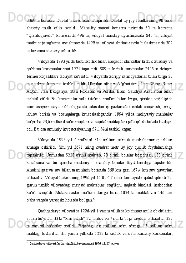 3369 ta korxona Davlat tasarrufidan chiqarildi. Davlat uy joy fondlarining 90 foizi
shaxsiy   mulk   qilib   berildi.   Mahalliy   sanoat   konsern   tizimida   30   ta   korxona
“Qishloqsavdo”   konsernida   496   ta,   viloyat   maishiy   uyushmasida   840   ta,   viloyat
matbuot jamg'arma uyushmasida 1429 ta, viloyat shirkat-savdo birlashmasida 309
ta korxona xususiylashtirildi. 
Viloyatda 1993 yilda tadbirkorlik bilan aloqador shirkatlar kichik xususiy va
qo'shma korxonalar soni 1271 taga etdi. 889 ta kichik korxonalar 2405 ta dehqon
fermer xo'jaliklari faoliyat ko'rsatdi. Viloyatda xorijiy sarmoyadorlar bilan birga 22
ta  qo'shma   korxona   tashkil   etildi.  Ulardan   oltitasi   Afg'oniston,   4tasi   Xitoy,   3  tasi
AQSh,   2tasi   Bolgariya,   2tasi   Pokiston   va   Polsha,   Eron,   Saudiya   Arabistoni   bilan
tashkil   etildi.   Bu   korxonalar   xalq   iste'mol   mollari   bilan   birga,   qishloq   xo'jaligida
xom   ashyoni   qayta   ishlash,   paxta   tolasidan   ip   gazlamalar   ishlab   chiqarish,   teriga
ishlov   berish   va   boshqalarga   ixtisoslashgandir.   1994   yilda   moliyaviy   manbalar
bo'yicha 93,6 milliard so'm miqdorida kapital mablag'lari jalb qilish ko'zda tutilgan
edi. Bu esa umumiy investetsiyaning 59,1 %ni tashkil etgan. 
Viloyatda   1995   yil   4   milliard   814   million   so'mlik   qurilish   montaj   ishlari
amalga   oshirildi.   Shu   yil   3671   ming   kvadrat   metr   uy   joy   qurilib   foydalanishga
topshirildi.   Jumladan   5228   o'rinli   maktab,   90   o'rinli   bolalar   bog'chasi,   180   o'rinli
kasalxona   va   bir   qancha   madaniy   –   maishiy   binolar   foydalanishga   topshirildi.
Aholini gaz va suv bilan ta'minlash borasida 369 km gaz, 167,4 km suv quvurlari
o'tkazildi. Viloyat hokimining 1996 yil 11.01.4-f sonli farmoyishi qabul qilinib 2ta
guruh tuzilib viloyatdagi  mavjud maktablar, sog'liqni  saqlash binolari, inshootlari
ko'rib   chiqildi.   Mutaxassislar   ma'lumotlariga   ko'ra   1034   ta   maktabdan   146   tasi
o'sha vaqtda yaroqsiz holatda bo'lgan. 51
Qashqadaryo viloyatida 1996-yil 1 yarim yillikda ko'chmas mulk ob'ektlarini
sotish bo'yicha 33 ta “kim ochdi” 2ta tanlov va 7 marta birja savdosi o'tkazildi. 359
ta   xar   xil   ob'ektlar   sotildi.   Rejadagi   o'n   million   so'm   o'rniga   13   million   so'm
mablag'   tushirildi.   Bir   yarim   yillikda   1225   ta   kichik   va   o'rta   xususiy   korxonalar,
51
 Qashqadaryo viloyati faollar yig'ilishi bayonnomasi 1996 yil, 27-yanvar 