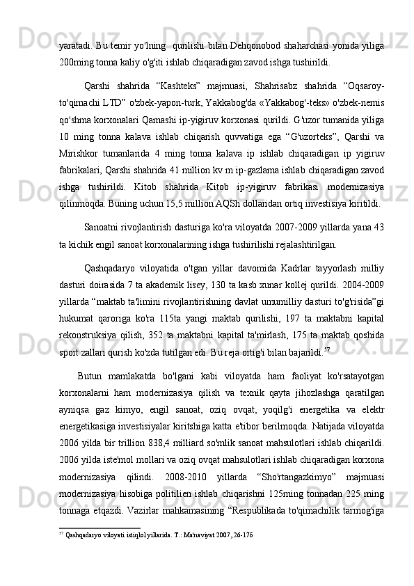 yaratadi. Bu temir yo'lning   qurilishi bilan Dehqonobod shaharchasi yonida yiliga
200ming tonna kaliy o'g'iti ishlab chiqaradigan zavod ishga tushirildi. 
Qarshi   shahrida   “Kashteks”   majmuasi,   Shahrisabz   shahrida   “Oqsaroy-
to'qimachi LTD” o'zbek-yapon-turk, Yakkabog'da «Yakkabog'-teks» o'zbek-nemis
qo'shma korxonalari Qamashi ip-yigiruv korxonasi qurildi. G'uzor tumanida yiliga
10   ming   tonna   kalava   ishlab   chiqarish   quvvatiga   ega   “G'uzorteks”,   Qarshi   va
Mirishkor   tumanlarida   4   ming   tonna   kalava   ip   ishlab   chiqaradigan   ip   yigiruv
fabrikalari, Qarshi shahrida 41 million kv m ip-gazlama ishlab chiqaradigan zavod
ishga   tushirildi.   Kitob   shahrida   Kitob   ip-yigiruv   fabrikasi   modernizasiya
qilinmoqda. Buning uchun 15,5 million AQSh dollaridan ortiq investisiya kiritildi.
Sanoatni rivojlantirish dasturiga ko'ra viloyatda 2007-2009 yillarda yana 43
ta kichik engil sanoat korxonalarining ishga tushirilishi rejalashtirilgan. 
Qashqadaryo   viloyatida   o'tgan   yillar   davomida   Kadrlar   tayyorlash   milliy
dasturi doirasida 7 ta akademik lisey, 130 ta kasb xunar kollej qurildi. 2004-2009
yillarda “maktab ta'limini rivojlantirishning davlat umumilliy dasturi to'g'risida”gi
hukumat   qaroriga   ko'ra   115ta   yangi   maktab   qurilishi,   197   ta   maktabni   kapital
rekonstruksiya   qilish,   352   ta   maktabni   kapital   ta'mirlash,   175   ta   maktab   qoshida
sport zallari qurish ko'zda tutilgan edi. Bu reja ortig'i bilan bajarildi. 57
Butun   mamlakatda   bo'lgani   kabi   viloyatda   ham   faoliyat   ko'rsatayotgan
korxonalarni   ham   modernizasiya   qilish   va   texnik   qayta   jihozlashga   qaratilgan
ayniqsa   gaz   kimyo,   engil   sanoat,   oziq   ovqat,   yoqilg'i   energetika   va   elektr
energetikasiga investisiyalar kiritshiga katta e'tibor berilmoqda. Natijada viloyatda
2006 yilda bir trillion 838,4 milliard so'mlik sanoat mahsulotlari ishlab chiqarildi.
2006 yilda iste'mol mollari va oziq ovqat mahsulotlari ishlab chiqaradigan korxona
modernizasiya   qilindi.   2008-2010   yillarda   “Sho'rtangazkimyo”   majmuasi
modernizasiya   hisobiga   politilien   ishlab   chiqarishni   125ming   tonnadan   225   ming
tonnaga  etqazdi. Vazirlar  mahkamasining   “Respublikada   to'qimachilik  tarmog'iga
57
 Qashqadaryo viloyati istiqlol yillarida. T.: Ma'naviyat 2007, 26-17б