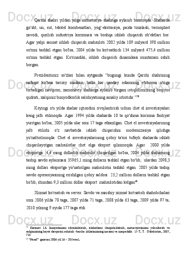 Qarshi   shahri   yildan   yilga   industuriya   shahriga   aylanib   bormoqda.   Shaharda
go'sht,   un,   sut,   tekstel   kombenatlari,   yog'-ekstrasiya,   paxta   tozalash,   termoplast
zavodi,   qurilish   industriya   korxonasi   va   boshqa   ishlab   chiqarish   ob'ektlari   bor.
Agar  yalpi  sanoat  ishlab  chiqarish mahsuloti  2002 yilda 109 milyard 398 million
so'mni   tashkil   etgan   bo'lsa,   2004   yilda   bu   ko'rsatkich   134   milyard   475,4   million
so'mni   tashkil   etgan.   Ko'rinadiki,   ishlab   chiqarish   dinamikasi   muntazam   oshib
borgan. 
Prezidentimiz   so'zlari   bilan   aytganda   “bugungi   kunda   Qarshi   shahrining
nafaqat   ko'hna   tarixiy   maskan,   balki   har   qanday   odamning   e'tiborini   o'ziga
tortadigan navqiron, zamonaviy shaharga aylanib turgani istiqlolimizning beqiyos
qudrati, xalqimiz bunyodkorlik salohiyatining amaliy isbotidir.” 59
Keyingi o'n yilda shahar iqtisodini  rivojlantirish uchun chet el investisiyalari
keng   jalb   etilmoqda.   Agar   1994   yilda   shaharda   10   ta   qo'shma   korxona   faoliyat
yuritgan bo'lsa, 2005 yilda ular soni 17 taga etkazilgan. Chet el investisiyalarining
jalb   etilishi   o'z   navbatida   ishlab   chiqarishni   modernizasiya   qilishga
yo'naltirilmoqda.   Chet   el   investisiyalarining   ijobiy   ta'siri   tufayli   shaharda   ishlab
chiqarilayotgan   mahsulotlar   chet   elga   eksport   qilinmoqda.   Agar     2000   yilda
eksportga     4,4   ming   dollarlik   mahsulot   chiqarilgan   bo'lsa,   2004   yilda   shaharning
tashqi savdo aylanmasi 35965,1 ming dollarni tashkil etgan bo'lib,  ulardan 2098,3
ming   dollari   eksportga   yo'natirilgan   mahsulotni   tashkil   etgan.   2005   yilda   tashqi
savdo operasiyasining erishilgan ijobiy saldosi   23,2 million dollarni tashkil etgan
bo'lib, shundan 9,3 million dollar eksport  mahsulotidan kelgan 60
. 
Xizmat ko'rsatish va servis: Savdo va maishiy xizmat ko'rsatish shahobchalari
soni 2006 yilda 70 taga, 2007 yilda 71 taga, 2008 yilda 63 taga, 2009 yilda 97 ta,
2010 yilning 9 oyida 177 taga etdi. 
59
  Karimov   I.A   Jamiyatimizni   erkinlashtirish,   islohotlarni   chuqurlashtirish,   ma'naviyatimizni   yuksaltirish   va
xalqimizning hayot  darajasini  oshirish –barcha  ishlarimizning mezoni  va maqsadidir. 15-T, T.:  O'zbekiston, 2007,
71б
60
 “Nasaf”  gazetasi 2006 yil 16 – 28 fevral . 