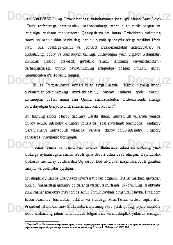 ham   YuNYESKOning   O'zbekistondagi   vakolatxonasi  boshlig'i   Maykl  Barri  Leyn
“Tarix   to'fonlariga   qaramasdan   mashaqqatlarga   sabot   bilan   turib   bergan   va
istiqlolga   erishgan   mehnatsevar   Qashqadaryo   va   butun   O'zbekiston   xalqining
ramzi   bo'lmish   ushbu   haykaldagi   har   bir   qiyofa   qandaydir   o'ziga   xoslikni   ifoda
etadi:   oila   boshlig'i-kuchli   va   jo'mard   erkak-mamlakat   imkoniyatlari   va
qudratining,   oddiy   va   kamsuqum   bilimga   intilayotgan   yosh   yigit-bu   kelajakdir,
kichkina   qizaloq   esa-baxt,   go'zallik   ramzi,   tarixning   davomchisidir”,-
darhaqiqatlajagi   buyuk   davlatimizning   istiqbolga   bo'lgan   intilishi   ushbu
monumentda o'z ifodasini topgan. 
Xullas,   Prezidentimiz   so'zlari   bilan   aytganimizda     “Kimki   bizning   kuch-
qudratimizni,xalqimizning   azmi-shijoatini,   qanday   ishlarga   qodir   ekanini
ko'rmoqchi   bo'lsa,   mana   shu   Qarshi   shahrida,butun   O'zbekistonda   amalga
oshirilayotgan bunyodkorlik ishlarimizni kelib ko'rsin” 61
  
Bu   fikrning   isboti   o'laroq   qadimiy   Qarshi   shahri   mustaqillik   yillarida   yanada
chiroy   ochib,   iqtisodiy   -ijtimoiy   sohalarda   jadal   rivojlanib   bormoqda.     qadimiy
Qarshi  shahri   mustaqillik   yillarida     yanada     chiroy   ochib iqtisodiy,     ijtimoiy
sohalarda   riovjlanib bormoqda.   
Amir   Temur   va   Temuriylar   davrida   Shahrisabz   ulkan   saltanatning   yirik
shahriga   aylantirilgan,   shahar   atrofi   qal'a   devori   bilan   o'rab   olingan.   Keyinchalik
shaharda   me'moriy   obidalardan   Oq   saroy,   Dor   ut-tilovat   majmuasi,   Ko'k   gumbaz
masjidi va boshqalar qurilgan. 
Mustaqillik yillarida Shahrisabz qiyofasi tubdan o'zgardi. Shahar markazi qaytadan
qurildi. Shahardagi qadimiy obidalar qaytadan ta'mirlandi. 1996 yilning 18 oktyabr
kuni shahar markaziy maydonida Amir Temur haykali o'rnatildi. Haykal Prezident
Islom   Karimov   tomonidan   ochildi   va   shaharga   AmirTemur   ordeni   topshirildi.
Prezident Islom Karimov Shahrisabz shahrining 2700 yillik qutlug' to'yini tabriklar
ekan, shaharning jahon tamaddunida tutgan o'rni va mustaqillik yillarida erishgan
61
  Каримоа И. А. Жамиятимизни эркинлаштириш, ислоҳотларни чуқурлаштириш, маънавиятимизни юксалтириш ва халқимизнинг ҳаёт
даражасини ошириш - барча ишларимизнинг мезони ва мақсадидир. 15 –том.Т.,”Ўзбекистон.” 2007 .78-б