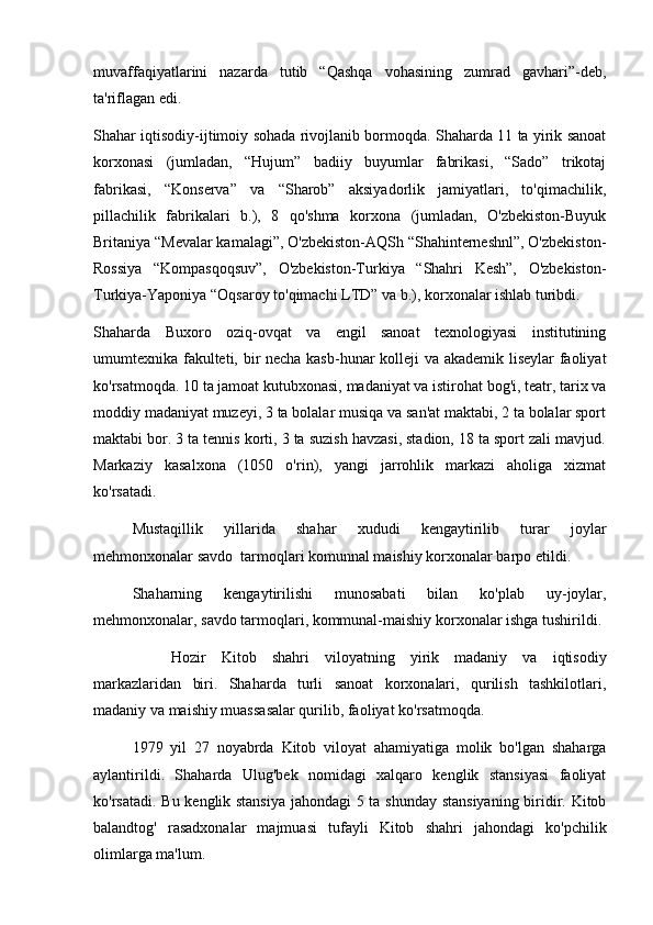 muvaffaqiyatlarini   nazarda   tutib   “Qashqa   vohasining   zumrad   gavhari”-deb,
ta'riflagan edi. 
Shahar iqtisodiy-ijtimoiy sohada rivojlanib bormoqda. Shaharda 11 ta yirik sanoat
korxonasi   (jumladan,   “Hujum”   badiiy   buyumlar   fabrikasi,   “Sado”   trikotaj
fabrikasi,   “Konserva”   va   “Sharob”   aksiyadorlik   jamiyatlari,   to'qimachilik,
pillachilik   fabrikalari   b.),   8   qo'shma   korxona   (jumladan,   O'zbekiston-Buyuk
Britaniya “Mevalar kamalagi”, O'zbekiston-AQSh “Shahinterneshnl”, O'zbekiston-
Rossiya   “Kompasqoqsuv”,   O'zbekiston-Turkiya   “Shahri   Kesh”,   O'zbekiston-
Turkiya-Yaponiya “Oqsaroy to'qimachi LTD” va b.), korxonalar ishlab turibdi.
Shaharda   Buxoro   oziq-ovqat   va   engil   sanoat   texnologiyasi   institutining
umumtexnika fakulteti, bir necha kasb-hunar kolleji va akademik liseylar faoliyat
ko'rsatmoqda. 10 ta jamoat kutubxonasi, madaniyat va istirohat bog'i, teatr, tarix va
moddiy madaniyat muzeyi, 3 ta bolalar musiqa va san'at maktabi, 2 ta bolalar sport
maktabi bor. 3 ta tennis korti, 3 ta suzish havzasi, stadion, 18 ta sport zali mavjud.
Markaziy   kasalxona   (1050   o'rin),   yangi   jarrohlik   markazi   aholiga   xizmat
ko'rsatadi. 
Mustaqillik   yillarida   shahar   xududi   kengaytirilib   turar   joylar
mehmonxonalar savdo  tarmoqlari komunnal maishiy korxonalar barpo etildi.
Shaharning   kengaytirilishi   munosabati   bilan   ko'plab   uy-joylar,
mehmonxonalar, savdo tarmoqlari, kommunal-maishiy korxonalar ishga tushirildi. 
Hozir   Kitob   shahri   viloyatning   yirik   madaniy   va   iqtisodiy
markazlaridan   biri.   Shaharda   turli   sanoat   korxonalari,   qurilish   tashkilotlari,
madaniy va maishiy muassasalar qurilib, faoliyat ko'rsatmoqda.  
1979   yil   27   noyabrda   Kitob   viloyat   ahamiyatiga   molik   bo'lgan   shaharga
aylantirildi.   Shaharda   Ulug'bek   nomidagi   xalqaro   kenglik   stansiyasi   faoliyat
ko'rsatadi. Bu kenglik stansiya jahondagi 5 ta shunday stansiyaning biridir. Kitob
balandtog'   rasadxonalar   majmuasi   tufayli   Kitob   shahri   jahondagi   ko'pchilik
olimlarga ma'lum.
