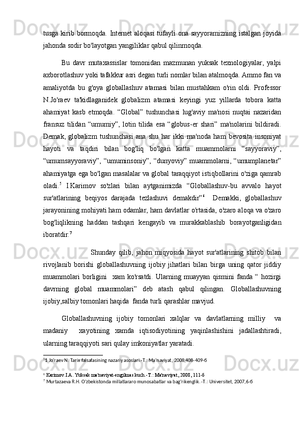 tusga kirib bormoqda. Internet aloqasi  tufayli ona sayyoramizning istalgan  joyida
jahonda sodir bo'layotgan yangiliklar qabul qilinmoqda. 
Bu   davr   mutaxassislar   tomonidan   mazmunan   yuksak   texnologiyalar,   yalpi
axborotlashuv yoki tafakkur asri degan turli nomlar bilan atalmoqda. Ammo fan va
amaliyotda   bu   g'oya   globallashuv   atamasi   bilan   mustahkam   o'rin   oldi.   Professor
N.Jo'raev   ta'kidlaganidek   globalizm   atamasi   keyingi   yuz   yillarda   tobora   katta
ahamiyat   kasb   etmoqda.   “Global”   tushunchasi   lug'aviy   ma'nosi   nuqtai   nazaridan
fransuz   tilidan   “umumiy”,   lotin   tilida   esa   “globus-er   shari”   ma'nolarini   bildiradi.
Demak,   globalizm   tushunchasi   ana   shu   har   ikki   ma'noda   ham   bevosita   insoniyat
hayoti   va   taqdiri   bilan   bog'liq   bo'lgan   katta   muammolarni   “sayyoraviy”,
“umumsayyoraviy”,   “umuminsoniy”,   “dunyoviy”   muammolarni,   “umumplanetar”
ahamiyatga ega bo'lgan masalalar va global taraqqiyot istiqbollarini o'ziga qamrab
oladi. 5
  I.Karimov   so'zlari   bilan   aytganimizda   “Globallashuv-bu   avvalo   hayot
sur'atlarining   beqiyos   darajada   tezlashuvi   demakdir” 6
    Demakki,   globallashuv
jarayonining mohiyati ham odamlar, ham davlatlar o'rtasida, o'zaro aloqa va o'zaro
bog'liqlikning   haddan   tashqari   kengayib   va   murakkablashib   borayotganligidan
iboratdir. 7
                    Shunday   qilib,   jahon   miqyosida   hayot   sur'atlarining   shitob   bilan
rivojlanib   borishi   globallashuvning   ijobiy   jihatlari   bilan   birga   uning   qator   jiddiy
muammolari   borligini     xam   ko'rsatdi.   Ularning   muayyan   qismini   fanda   “   hozirgi
davrning   global   muammolari”   deb   atash   qabul   qilingan.   Globallashuvning
ijobiy,salbiy tomonlari haqida  fanda turli qarashlar mavjud.
Globallashuvning   ijobiy   tomonlari   xalqlar   va   davlatlarning   milliy     va
madaniy     xayotining   xamda   iqtisodiyotining   yaqinlashishini   jadallashtiradi,
ularning taraqqiyoti sari qulay imkoniyatlar yaratadi. 
5
1 Jo'raev N. Tarix falsafasining nazariy asoslari.-T.: Ma'naviyat, 2008,408-409-б  
6
 Karimov.I.A. Yuksak ma'naviyat-engilmas kuch.-T.: Ma'naviyat, 2008, 111-б
7
  Murtazaeva R.H. O'zbekistonda millatlararo munosabatlar va bag'rikenglik. -T.: Universitet, 2007,6-б   