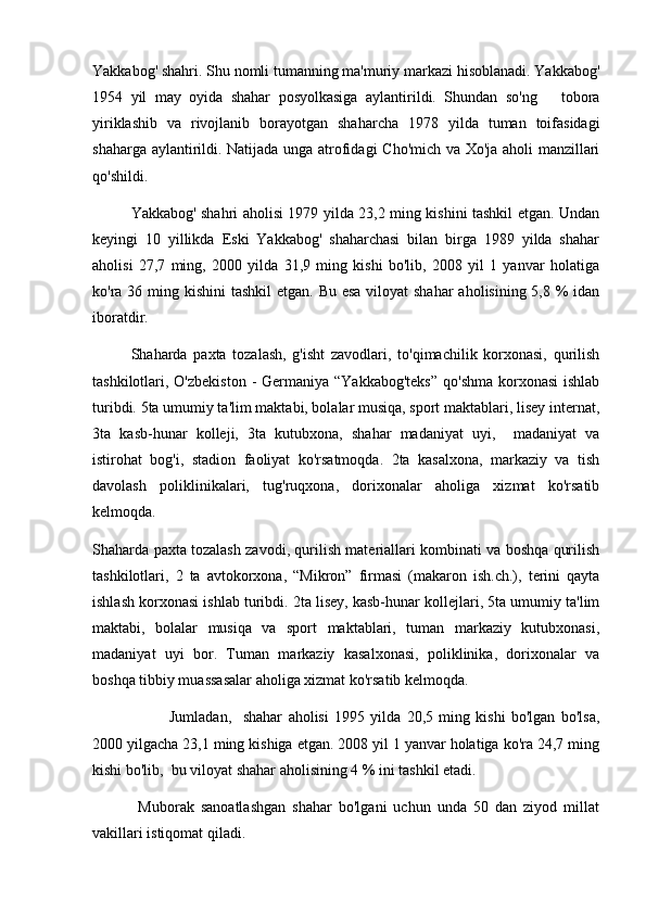 Yakkabog' shahri. Shu nomli tumanning ma'muriy markazi hisoblanadi. Yakkabog'
1954   yil   may   oyida   shahar   posyolkasiga   aylantirildi.   Shundan   so'ng       tobora
yiriklashib   va   rivojlanib   borayotgan   shaharcha   1978   yilda   tuman   toifasidagi
shaharga aylantirildi. Natijada unga atrofidagi  Cho'mich va Xo'ja aholi manzillari
qo'shildi.
Yakkabog' shahri aholisi 1979 yilda 23,2 ming kishini tashkil etgan. Undan
keyingi   10   yillikda   Eski   Yakkabog'   shaharchasi   bilan   birga   1989   yilda   shahar
aholisi   27,7   ming,   2000   yilda   31,9   ming   kishi   bo'lib,   2008   yil   1   yanvar   holatiga
ko'ra 36 ming kishini  tashkil  etgan. Bu esa  viloyat shahar  aholisining 5,8 %  idan
iboratdir.
Shaharda   paxta   tozalash,   g'isht   zavodlari,   to'qimachilik   korxonasi,   qurilish
tashkilotlari, O'zbekiston  - Germaniya “Yakkabog'teks”  qo'shma  korxonasi  ishlab
turibdi. 5ta umumiy ta'lim maktabi, bolalar musiqa, sport maktablari, lisey internat,
3ta   kasb-hunar   kolleji,   3ta   kutubxona,   shahar   madaniyat   uyi,     madaniyat   va
istirohat   bog'i,   stadion   faoliyat   ko'rsatmoqda.   2ta   kasalxona,   markaziy   va   tish
davolash   poliklinikalari,   tug'ruqxona,   dorixonalar   aholiga   xizmat   ko'rsatib
kelmoqda.
Shaharda paxta tozalash zavodi, qurilish materiallari kombinati va boshqa qurilish
tashkilotlari,   2   ta   avtokorxona,   “Mikron”   firmasi   (makaron   ish.ch.),   terini   qayta
ishlash korxonasi ishlab turibdi. 2ta lisey, kasb-hunar kollejlari, 5ta umumiy ta'lim
maktabi,   bolalar   musiqa   va   sport   maktablari,   tuman   markaziy   kutubxonasi,
madaniyat   uyi   bor.   Tuman   markaziy   kasalxonasi,   poliklinika,   dorixonalar   va
boshqa tibbiy muassasalar aholiga xizmat ko'rsatib kelmoqda.
    Jumladan,     shahar   aholisi   1995   yilda   20,5   ming   kishi   bo'lgan   bo'lsa,
2000 yilgacha 23,1 ming kishiga etgan. 2008 yil 1 yanvar holatiga ko'ra 24,7 ming
kishi bo'lib,  bu viloyat shahar aholisining 4 % ini tashkil etadi.
              Muborak   sanoatlashgan   shahar   bo'lgani   uchun   unda   50   dan   ziyod   millat
vakillari istiqomat qiladi.  