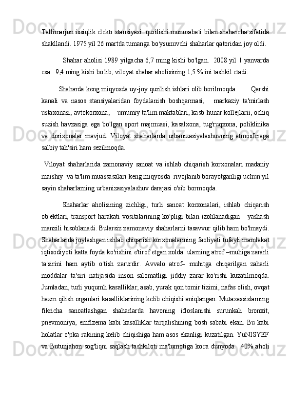 Tallimarjon issiqlik elektr stansiyasi  qurilishi munosabati bilan shaharcha sifatida
shakllandi. 1975 yil 26 martda tumanga bo'ysunuvchi shaharlar qatoridan joy oldi. 
   Shahar aholisi 1989 yilgacha 6,7 ming kishi bo'lgan.   2008 yil 1 yanvarda
esa   9,4 ming kishi bo'lib, viloyat shahar aholisining 1,5 % ini tashkil etadi.
Shaharda keng miqyosda uy-joy qurilish ishlari olib borilmoqda.       Qarshi
kanali   va   nasos   stansiyalaridan   foydalanish   boshqarmasi,       markaziy   ta'mirlash
ustaxonasi, avtokorxona,    umumiy ta'lim maktablari, kasb-hunar kollejlarii, ochiq
suzish   havzasiga   ega   bo'lgan   sport   majmuasi,   kasalxona,   tug'ruqxona,   poliklinika
va   dorixonalar   mavjud.   Viloyat   shaharlarda   urbanizasiyalashuvning   atmosferaga
salbiy tah'siri ham sezilmoqda. 
  Viloyat   shaharlarida   zamonaviy   sanoat   va   ishlab   chiqarish   korxonalari   madaniy
maishiy  va ta'lim muassasalari keng miqyosda  rivojlanib borayotganligi uchun yil
sayin shaharlarning urbanizasiyalashuv darajasi o'sib bormoqda.
  Shaharlar   aholisining   zichligi,   turli   sanoat   korxonalari,   ishlab   chiqarish
ob'ektlari,   transport   harakati   vositalarining   ko'pligi   bilan   izohlanadigan       yashash
manzili hisoblanadi. Bularsiz zamonaviy shaharlarni tasavvur qilib ham bo'lmaydi.
Shaharlarda joylashgan ishlab chiqarish korxonalarining faoliyati tufayli mamlakat
iqtisodiyoti katta foyda ko'rishini e'tirof etgan xolda  ularning atrof –muhiga zararli
ta'sirini   ham   aytib   o'tish   zarurdir.   Avvalo   atrof–   muhitga   chiqarilgan   zaharli
moddalar   ta'siri   natijasida   inson   salomatligi   jiddiy   zarar   ko'rishi   kuzatilmoqda.
Jumladan, turli yuqumli kasalliklar, asab, yurak qon tomir tizimi, nafas olish, ovqat
hazm qilish organlari kasalliklarining kelib chiqishi aniqlangan. Mutaxassislarning
fikricha   sanoatlashgan   shaharlarda   havoning   ifloslanishi   surunkali   bronxit,
pnevmoniya,   emfizema   kabi   kasalliklar   tarqalishining   bosh   sababi   ekan.   Bu   kabi
holatlar o'pka rakining kelib chiqishiga ham asos ekanligi kuzatilgan. YuNISYEF
va Butunjahon sog'liqni saqlash tashkiloti ma'lumotiga ko'ra dunyoda     40% aholi 