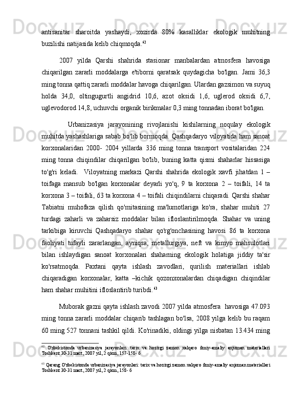 antisanitar   sharoitda   yashaydi,   xozirda   80%   kasalliklar   ekologik   muhitning
buzilishi natijasida kelib chiqmoqda. 62
 
2007   yilda   Qarshi   shahrida   stasionar   manbalardan   atmosfera   havosiga
chiqarilgan   zararli   moddalarga   e'tiborni   qaratsak   quydagicha   bo'lgan.   Jami   36,3
ming tonna qattiq zararli moddalar havoga chiqarilgan. Ulardan gazsimon va suyuq
holda   34,0,   oltingugurtli   angidrid   10,6,   azot   oksidi   1,6,   uglerod   oksidi   6,7,
uglevodorod 14,8, uchuvchi organik birikmalar 0,3 ming tonnadan iborat bo'lgan. 
      Urbanizasiya   jarayonining   rivojlanishi   kishilarning   noqulay   ekologik
muhitda yashashlariga sabab bo'lib bormoqda. Qashqadaryo viloyatida ham sanoat
korxonalaridan   2000-   2004   yillarda   336   ming   tonna   transport   vositalaridan   224
ming   tonna   chiqindilar   chiqarilgan   bo'lib,   buning   katta   qismi   shaharlar   hissasiga
to'g'ri   keladi.     Viloyatning   markazi   Qarshi   shahrida   ekologik   xavfi   jihatdan   1   –
toifaga   mansub   bo'lgan   korxonalar   deyarli   yo'q,   9   ta   korxona   2   –   toifali,   14   ta
korxona 3 – toifali, 63 ta korxona 4 – toifali chiqindilarni chiqaradi. Qarshi shahar
Tabiatni   muhofaza   qilish   qo'mitasining   ma'lumotlariga   ko'ra,   shahar   muhiti   27
turdagi   zaharli   va   zaharsiz   moddalar   bilan   ifloslantirilmoqda.   Shahar   va   uning
tarkibiga   kiruvchi   Qashqadaryo   shahar   qo'rg'onchasining   havosi   86   ta   korxona
faoliyati   tufayli   zararlangan,   ayniqsa,   metallurgiya,   neft   va   kimyo   mahsulotlari
bilan   ishlaydigan   sanoat   korxonalari   shaharning   ekologik   holatiga   jiddiy   ta'sir
ko'rsatmoqda.   Paxtani   qayta   ishlash   zavodlari,   qurilish   materiallari   ishlab
chiqaradigan   korxonalar,   katta   –kichik   qozonxonalardan   chiqadigan   chiqindilar
ham shahar muhitini ifloslantirib turibdi. 63
Muborak gazni qayta ishlash zavodi 2007 yilda atmosfera   havosiga 47.093
ming tonna zararli moddalar chiqarib tashlagan bo'lsa, 2008 yilga kelib bu raqam
60 ming 527 tonnani tashkil qildi. Ko'rinadiki, oldingi yilga nisbatan 13.434 ming
62
  O'zbekistonda   urbanizasiya   jarayonlari:   tarix   va   hozirgi   zamon   xalqaro   ilmiy-amaliy   anjuman   materiallari
Toshkent 30-31 mart, 2007 yil, 2 qism, 157-158- б
63
 Qarang O'zbekistonda urbanizasiya jarayonlari: tarix va hozirgi zamon xalqaro ilmiy-amaliy anjuman materiallari
Toshkent 30-31 mart, 2007 yil, 2 qism, 158- б 