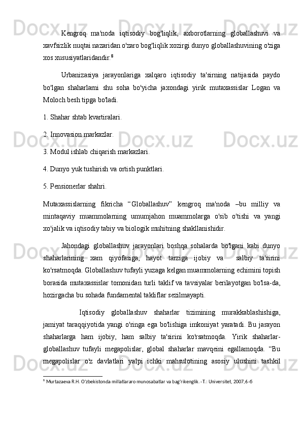 Kengroq   ma'noda   iqtisodiy   bog'liqlik,   axborotlarning   globallashuvi   va
xavfsizlik nuqtai nazaridan o'zaro bog'liqlik xozirgi dunyo globallashuvining o'ziga
xos xususiyatlaridandir. 8
 
Urbanizasiya   jarayonlariga   xalqaro   iqtisodiy   ta'sirning   natijasida   paydo
bo'lgan   shaharlarni   shu   soha   bo'yicha   jaxondagi   yirik   mutaxassislar   Logan   va
Moloch besh tipga bo'ladi. 
1. Shahar shtab kvartiralari.
2. Innovasion markazlar.
3. Modul ishlab chiqarish markazlari.
4. Dunyo yuk tushirish va ortish punktlari.
5. Pensionerlar shahri.
Mutaxassislarning   fikricha   “Globallashuv”   kengroq   ma'noda   –bu   milliy   va
mintaqaviy   muammolarning   umumjahon   muammolarga   o'sib   o'tishi   va   yangi
xo'jalik va iqtisodiy tabiy va biologik muhitning shakllanishidir.
Jahondagi   globallashuv   jarayonlari   boshqa   sohalarda   bo'lgani   kabi   dunyo
shaharlarining   xam   qiyofasiga,   hayot   tarziga   ijobiy   va     salbiy   ta'sirini
ko'rsatmoqda. Globallashuv tufayli yuzaga kelgan muammolarning echimini topish
borasida  mutaxassislar  tomonidan  turli   taklif  va  tavsiyalar   berilayotgan  bo'lsa-da,
hozirgacha bu sohada fundamental takliflar sezilmayapti. 
Iqtisodiy   globallashuv   shaharlar   tizimining   murakkablashishiga,
jamiyat   taraqqiyotida   yangi   o'ringa   ega  bo'lishiga   imkoniyat   yaratadi.  Bu   jarayon
shaharlarga   ham   ijobiy,   ham   salbiy   ta'sirini   ko'rsatmoqda.   Yirik   shaharlar-
globallashuv   tufayli   megapolislar,   global   shaharlar   mavqeini   egallamoqda.   “Bu
megapolislar   o'z   davlatlari   yalpi   ichki   mahsulotining   asosiy   ulushini   tashkil
8
 Murtazaeva R.H. O'zbekistonda millatlararo munosabatlar va bag'rikenglik. -T.: Universitet, 2007,6 - б   