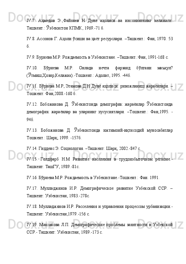 IV . 7.   А ҳмедов   Э.,Файзиев   Н   Дунё   аҳолиси   ва   инсониятнинг   келажаги.
Ташкент.: Ўзбекистон КПМК, 1969.-71 б.
IV.8. Ассонов Г. Аҳоли ўсиши ва ҳаёт ресурслари. –Ташкент.: Фан, 1970.   53
б.
IV . 9.  Буриева М.Р. Рождаемость в Узбекистане. –Ташкент.:Фан, 1991-168 с.
IV . 10.   Б ў риева   М.Р.   Оилада   нечта   фарзанд   б ўлгани   маъқул ?
(Ўтмиш,Ҳозир,Келажак). -Тошкент.: Адолат, 1995. -44б.
IV . 11.   Б ўриева М.Р, Эгамова Д.Н Дунё аҳолиси: ривожланиш жараёнлари.   –
Тошкент: Фан,2008. -160 б.
IV . 12.   Бобожанова   Д.   Ўзбекистонда   демографик   жараёнлар   Ўзбекистонда
демографик   жараёнлар   ва   уларнинг   хусусиятлари.   –Тошкент.:   Фан,1995.   -
94б.
IV . 13.   Бобожанова   Д.   Ўзбекистонда   ижтимоий - иқтисодий   муносабатлар
Тошкент.:  Шар қ, 1999.  -157б.
IV . 14.  Гидденс Э. Социология. –Ташкент:  Шарқ, 2002. -847 с.
IV . 15.   Голдфарб   Н.М   Развитие   населения   в   трудоизбыточном   регионе.-
Ташкент: ТашГУ, 1989.-81с.
IV . 16. Бўриева М.Р. Рождаемость в Узбекистане. -Тошкент.: Фан . 1991.
IV . 17.   Мулладжянов   И.Р.   Демографическое   развитие   Узбекской   ССР.   –
Ташкент: Узбекистан, 1983.-278с.
IV . 18.   Мулладжянов И.Р. Расселения и управления процессом урбанизации.-
Ташкент: Узбекистан,1979.-156 с.
IV . 19.   Максакова   Л.П.   Демографические   проблемы   занятности   в   Узбекской
ССР.- Ташкент: Узбекистан, 1989.-173 с.