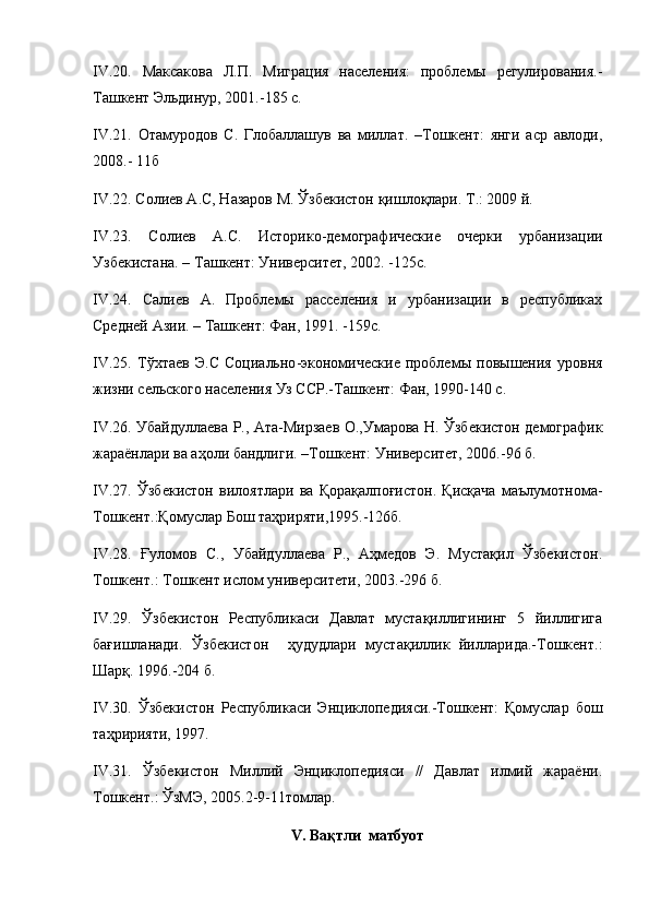 IV . 20.   Максакова   Л.П.   Миграция   населения:   проблемы   регулирования.-
Ташкент Эльдинур, 2001.-185 с.
IV . 21.   Отамуродов   С.   Глобаллашув   ва   миллат.   –Тошкент:   янги   аср   авлоди,
2008.- 11б
IV . 22.  Солиев А.С, Назаров М.  Ўзбекистон қишлоқлари. Т.: 2009 й. 
IV . 23.   Солиев   А.С.   Историко-демографические   очерки   урбанизации
Узбекистана. – Ташкент: Университет, 2002. -125с.
IV . 24.   Салиев   А.   Проблемы   расселения   и   урбанизации   в   республиках
Средней Азии. – Ташкент: Фан, 1991. -159с.
IV . 25.   Т ўхтаев   Э.С   Социально -экономические   проблемы   повышения   уровня
жизни сельского населения Уз ССР.-Ташкент: Фан, 1990-140 с.
IV . 26.   Убайдуллаева Р., Ата-Мирзаев О.,Умарова Н.   Ўзбекистон демографик
жараёнлари ва аҳоли бандлиги.  – Тошкент: Университет, 2006. - 96 б.
IV . 27.   Ўзбекистон   вилоятлари   ва   Қорақалпоғистон.   Қисқача   маълумотнома-
Тошкент.:Қомуслар Бош таҳриряти,1995.-126б.
IV.28.   Ғуломов   С.,   Убайдуллаева   Р.,   Аҳмедов   Э.   Мустақил   Ўзбекистон.
Тошкент.: Тошкент ислом университети, 2003. -296 б.
IV . 29.   Ўзбекистон   Республикаси   Давлат   мустақиллигининг   5   йиллигига
бағишланади.   Ўзбекистон     ҳудудлари   мустақиллик   йилларида.-Тошкент.:
Шарқ. 1996.-204 б.
IV.30.   Ўзбекистон   Республикаси   Энциклопедияси.-Тошкент:   Қомуслар   бош
таҳририяти, 1997.
IV.31.   Ўзбекистон   Миллий   Энциклопедияси   //   Давлат   илмий   жараёни.
Тошкент.: ЎзМЭ, 2005.2-9-11томлар.
V .  Вақтли  мтбуот