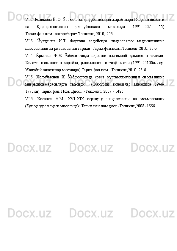 VI.2. Розимова Ё.Ю. Ўзбекистонда урбанизация жараёнлари (Хоразм вилояти
ва   Қорақалпоғистон   республикаси   мисолида   1991-2007   йй)
Тарих.фан.ном...автореферат Тошкент, 2010,-29б
VI.3.   Йўлдашев   И.Т.   Фарғона   водийсида   шаҳарсозлик   маданиятининг
шаклланиши ва ривожланиш тарихи. Тарих.фан.ном...Тошкент 2010, 23-б
VI.4.   Ёрматов   Ф.Ж   Ўзбекистонда   аҳолини   ижтимоий   ҳимоялаш   тизими:
Холати,   шаклланиш   жараёни,   ривожланиш   истиқболлари   (1991-2010йиллар.
Жанубий вилоятлар мисолида) Тарих фан.ном...Тошкент,2010. 28-б.
VI.5.   Холмўминов   Х.   Ўзбекистонда   совет   мустамлакачилиги   сиёсатининг
миграционжараёнларга   таъсири     (Жанубий   вилоятлар   мисолида   1946-
1990йй):Тарих фан. Ном. Дисс…-Тошкент, 2007.- 148б.
VI.6.   Ҳасанов   А.М.   XVI-XIX   асрларда   шаҳарсозлик   ва   меъморчилик
(Қашқадарё воҳаси мисолида): Тарих.фан.ном.дисс.-Тошкент,2008.-155б. 