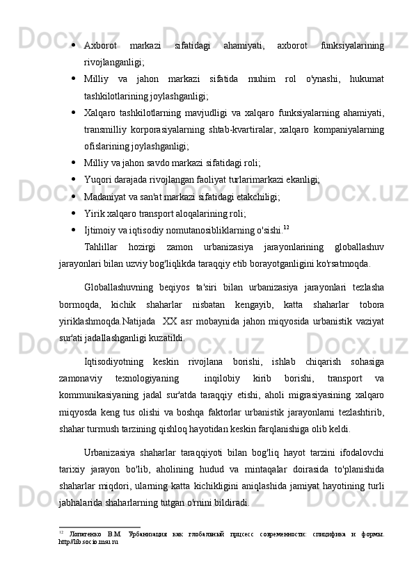  Axborot   markazi   sifatidagi   ahamiyati,   axborot   funksiyalarining
rivojlanganligi;
 Milliy   va   jahon   markazi   sifatida   muhim   rol   o'ynashi,   hukumat
tashkilotlarining joylashganligi;
 Xalqaro   tashkilotlarning   mavjudligi   va   xalqaro   funksiyalarning   ahamiyati,
transmilliy   korporasiyalarning   shtab-kvartiralar,   xalqaro   kompaniyalarning
ofislarining joylashganligi;
 Milliy va jahon savdo markazi sifatidagi roli;
 Yuqori darajada rivojlangan faoliyat turlarimarkazi ekanligi;
 Madaniyat va san'at markazi sifatidagi etakchiligi;
 Yirik xalqaro transport aloqalarining roli;
 Ijtimoiy va iqtisodiy nomutanosibliklarning o'sishi. 12
Tahlillar   hozirgi   zamon   urbanizasiya   jarayonlarining   globallashuv
jarayonlari bilan uzviy bog'liqlikda taraqqiy etib borayotganligini ko'rsatmoqda.
Globallashuvning   beqiyos   ta'siri   bilan   urbanizasiya   jarayonlari   tezlasha
bormoqda,   kichik   shaharlar   nisbatan   kengayib,   katta   shaharlar   tobora
yiriklashmoqda.Natijada     XX   asr   mobaynida   jahon   miqyosida   urbanistik   vaziyat
sur'ati jadallashganligi kuzatildi. 
Iqtisodiyotning   keskin   rivojlana   borishi,   ishlab   chiqarish   sohasiga
zamonaviy   texnologiyaning     inqilobiy   kirib   borishi,   transport   va
kommunikasiyaning   jadal   sur'atda   taraqqiy   etishi,   aholi   migrasiyasining   xalqaro
miqyosda   keng   tus   olishi   va   boshqa   faktorlar   urbanistik   jarayonlarni   tezlashtirib,
shahar turmush tarzining qishloq hayotidan keskin farqlanishiga olib keldi.  
Urbanizasiya   shaharlar   taraqqiyoti   bilan   bog'liq   hayot   tarzini   ifodalovchi
tarixiy   jarayon   bo'lib,   aholining   hudud   va   mintaqalar   doirasida   to'planishida
shaharlar   miqdori,   ularning   katta   kichikligini   aniqlashida   jamiyat   hayotining   turli
jabhalarida shaharlarning tutgan o'rnini bildiradi. 
12
  Лопатенко   В.М.   Урбанизация   как   глобальн ый   прцсесс   современности:   спицифика   и   формы.
http // lib . socio . msu . ru 