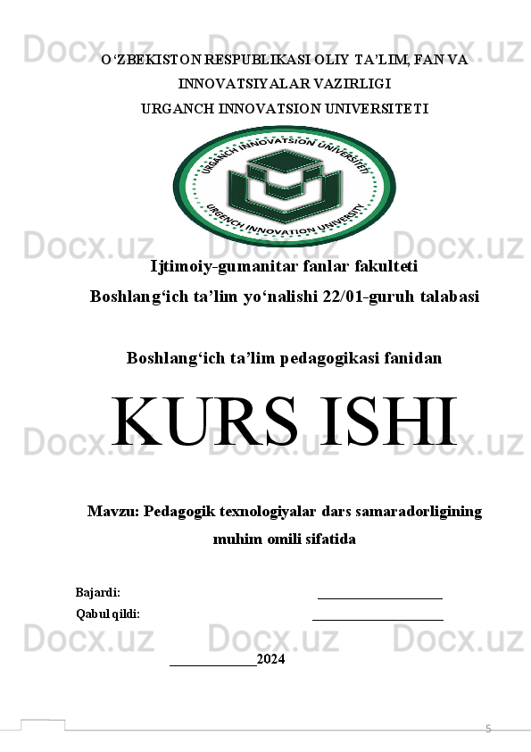 5O‘ZBEKISTON RESPUBLIKASI OLIY TA’LIM, FAN VA
INNOVATSIYALAR VAZIRLIGI 
URGANCH  INNOVATSION  UNIVERSITETI
Ijtimoiy-gumanitar fanlar fakulteti
Boshlang‘ich ta’lim y o‘ nalishi 22/01-guruh talabasi 
Boshlang ‘ ich ta’lim pedagogikasi fanidan
K URS ISHI
M avzu:  Pedagogik texnologiyalar dars samaradorligining
muhim omili sifatida
Bajardi:                                                               ____________________  
Qabul qildi:                                                       _____________________
                              ______________ 2024 