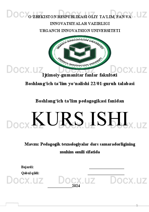 5O‘ZBEKISTON RESPUBLIKASI OLIY TA’LIM, FAN VA
INNOVATSIYALAR VAZIRLIGI 
URGANCH  INNOVATSION  UNIVERSITETI
Ijtimoiy-gumanitar fanlar fakulteti
Boshlang‘ich ta’lim y o‘ nalishi 22/01-guruh talabasi 
Boshlang ‘ ich ta’lim pedagogikasi fanidan
K URS ISHI
M avzu:  Pedagogik texnologiyalar dars samaradorligining
muhim omili sifatida
Bajardi:                                                               ____________________  
Qabul qildi:                                                       _____________________
                              ______________ 2024