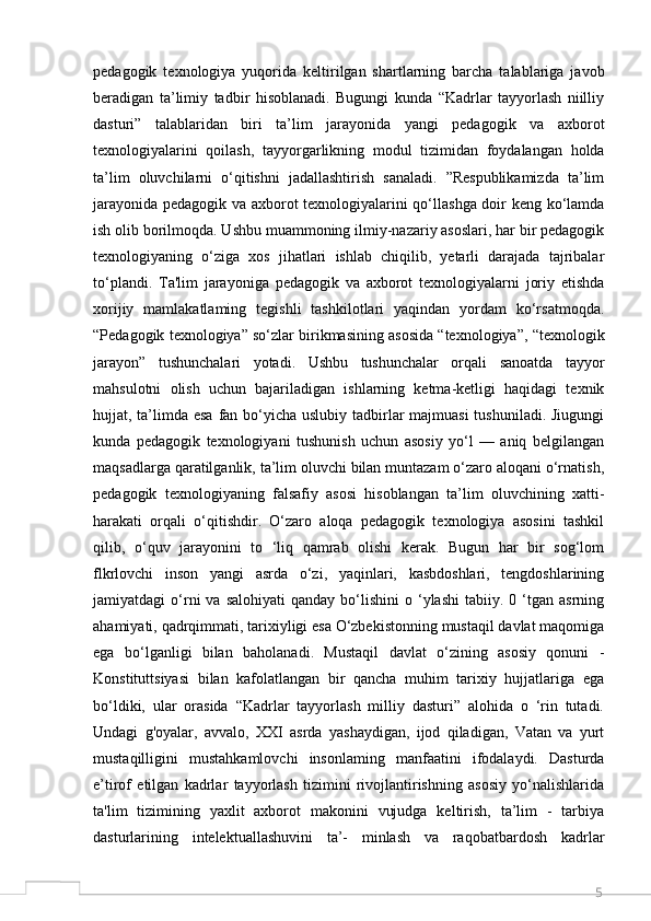 5pedagogik   texnologiya   yuqorida   keltirilgan   shartlarning   barcha   talablariga   javob
beradigan   ta’limiy   tadbir   hisoblanadi.   Bugungi   kunda   “Kadrlar   tayyorlash   niilliy
dasturi”   talablaridan   biri   ta’lim   jarayonida   yangi   pedagogik   va   axborot
texnologiyalarini   qoilash,   tayyorgarlikning   modul   tizimidan   foydalangan   holda
ta’lim   oluvchilarni   o‘qitishni   jadallashtirish   sanaladi.   ”Respublikamizda   ta’lim
jarayonida pedagogik va axborot texnologiyalarini qo‘llashga doir keng ko‘lamda
ish olib borilmoqda. Ushbu muammoning ilmiy-nazariy asoslari, har bir pedagogik
texnologiyaning   o‘ziga   xos   jihatlari   ishlab   chiqilib,   yetarli   darajada   tajribalar
to‘plandi.   Ta'lim   jarayoniga   pedagogik   va   axborot   texnologiyalarni   joriy   etishda
xorijiy   mamlakatlaming   tegishli   tashkilotlari   yaqindan   yordam   ko‘rsatmoqda.
“Pedagogik texnologiya” so‘zlar birikmasining asosida “texnologiya”, “texnologik
jarayon”   tushunchalari   yotadi.   Ushbu   tushunchalar   orqali   sanoatda   tayyor
mahsulotni   olish   uchun   bajariladigan   ishlarning   ketma-ketligi   haqidagi   texnik
hujjat, ta’limda esa  fan bo‘yicha uslubiy tadbirlar  majmuasi  tushuniladi. Jiugungi
kunda   pedagogik   texnologiyani   tushunish   uchun   asosiy   yo‘l   —   aniq   belgilangan
maqsadlarga qaratilganlik, ta’lim oluvchi bilan muntazam o‘zaro aloqani o‘rnatish,
pedagogik   texnologiyaning   falsafiy   asosi   hisoblangan   ta’lim   oluvchining   xatti-
harakati   orqali   o‘qitishdir.   O‘zaro   aloqa   pedagogik   texnologiya   asosini   tashkil
qilib,   o‘quv   jarayonini   to   ‘liq   qamrab   olishi   kerak.   Bugun   har   bir   sog‘lom
flkrlovchi   inson   yangi   asrda   o‘zi,   yaqinlari,   kasbdoshlari,   tengdoshlarining
jamiyatdagi   o‘rni   va  salohiyati   qanday  bo‘lishini   o  ‘ylashi   tabiiy.  0  ‘tgan  asrning
ahamiyati, qadrqimmati, tarixiyligi esa O‘zbekistonning mustaqil davlat maqomiga
ega   bo‘lganligi   bilan   baholanadi.   Mustaqil   davlat   o‘zining   asosiy   qonuni   -
Konstituttsiyasi   bilan   kafolatlangan   bir   qancha   muhim   tarixiy   hujjatlariga   ega
bo‘ldiki,   ular   orasida   “Kadrlar   tayyorlash   milliy   dasturi”   alohida   o   ‘rin   tutadi.
Undagi   g'oyalar,   avvalo,   XXI   asrda   yashaydigan,   ijod   qiladigan,   Vatan   va   yurt
mustaqilligini   mustahkamlovchi   insonlaming   manfaatini   ifodalaydi.   Dasturda
e’tirof   etilgan   kadrlar   tayyorlash   tizimini   rivojlantirishning   asosiy   yo‘nalishlarida
ta'lim   tizimining   yaxlit   axborot   makonini   vujudga   keltirish,   ta’lim   -   tarbiya
dasturlarining   intelektuallashuvini   ta’-   minlash   va   raqobatbardosh   kadrlar