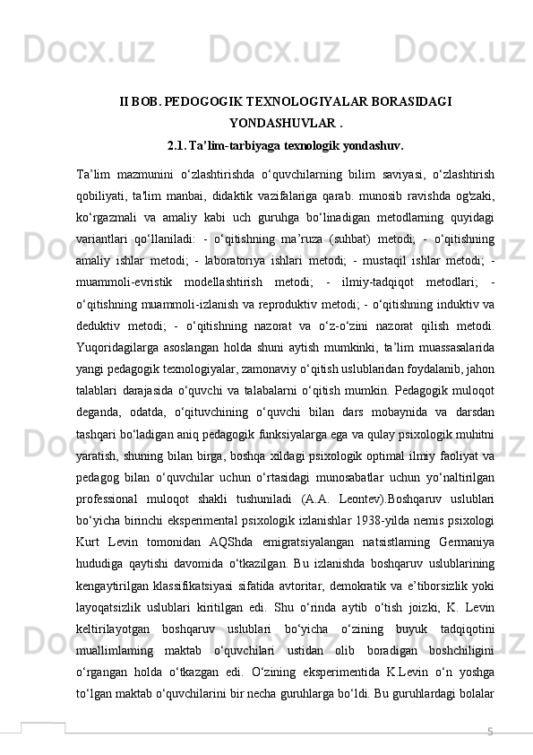 5II BOB.  PEDOGOGIK TEXNOLOGIYALAR BORASIDAGI
YONDASHUVLAR .
2.1.   Ta’lim-tarbiyaga texnologik yondashuv.
Ta’lim   mazmunini   o‘zlashtirishda   o‘quvchilarning   bilim   saviyasi,   o‘zlashtirish
qobiliyati,   ta'lim   manbai,   didaktik   vazifalariga   qarab.   munosib   ravishda   og'zaki,
ko‘rgazmali   va   amaliy   kabi   uch   guruhga   bo‘linadigan   metodlarning   quyidagi
variantlari   qo‘llaniladi:   -   o‘qitishning   ma’ruza   (suhbat)   metodi;   -   o‘qitishning
amaliy   ishlar   metodi;   -   laboratoriya   ishlari   metodi;   -   mustaqil   ishlar   metodi;   -
muammoli-evristik   modellashtirish   metodi;   -   ilmiy-tadqiqot   metodlari;   -
o‘qitishning muammoli-izlanish va reproduktiv metodi; - o‘qitishning induktiv va
deduktiv   metodi;   -   o‘qitishning   nazorat   va   o‘z-o‘zini   nazorat   qilish   metodi.
Yuqoridagilarga   asoslangan   holda   shuni   aytish   mumkinki,   ta’lim   muassasalarida
yangi pedagogik texnologiyalar, zamonaviy o‘qitish uslublaridan foydalanib, jahon
talablari   darajasida   o‘quvchi   va   talabalarni   o‘qitish   mumkin.   Pedagogik   muloqot
deganda,   odatda,   o‘qituvchining   o‘quvchi   bilan   dars   mobaynida   va   darsdan
tashqari bo‘ladigan aniq pedagogik funksiyalarga ega va qulay psixologik muhitni
yaratish, shuning bilan birga, boshqa  xildagi  psixologik optimal  ilmiy faoliyat  va
pedagog   bilan   o‘quvchilar   uchun   o‘rtasidagi   munosabatlar   uchun   yo‘naltirilgan
professional   muloqot   shakli   tushuniladi   (A.A.   Leontev).Boshqaruv   uslublari
bo‘yicha birinchi eksperimental  psixologik izlanishlar 1938-yilda nemis psixologi
Kurt   Levin   tomonidan   AQShda   emigratsiyalangan   natsistlaming   Germaniya
hududiga   qaytishi   davomida   o‘tkazilgan.   Bu   izlanishda   boshqaruv   uslublarining
kengaytirilgan   klassifikatsiyasi   sifatida   avtoritar,   demokratik   va   e’tiborsizlik   yoki
layoqatsizlik   uslublari   kiritilgan   edi.   Shu   o‘rinda   aytib   o‘tish   joizki,   K.   Levin
keltirilayotgan   boshqaruv   uslublari   bo‘yicha   o‘zining   buyuk   tadqiqotini
muallimlaming   maktab   o‘quvchilari   ustidan   olib   boradigan   boshchiligini
o‘rgangan   holda   o‘tkazgan   edi.   O‘zining   eksperimentida   K.Levin   o‘n   yoshga
to‘lgan maktab o‘quvchilarini bir necha guruhlarga bo‘ldi. Bu guruhlardagi bolalar