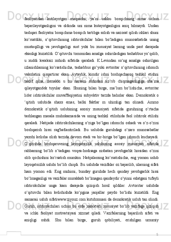 5faoliyatidan   kutilayotgan   maqsadni,   ya’ni   ushbu   bosqichning   nima   uchun
bajarilayotganligini   va   oldinda   uni   nima   kutayotganligini   aniq   bilmaydi.   Undan
tashqari faoliyatni bosqichma-bosqich tartibga solish va nazorat qilish ishlari shuni
ko‘rsatdiki,   o‘qituvchining   ishtirokchilar   bilan   bo‘ladigan   munosabatida   uning
mustaqilligi   va   javobgarligi   sust   yoki   bu   xususiyat   laming   unda   past   darajada
ekanligi kuzatildi. O‘qituvchi tomonidan amalga oshiriladigan tashabbus yo‘qolib,
u   xuddi   keraksiz   xohish   sifatida   qaraladi.   K.Levindan   so‘ng   amalga   oshirilgan
izlanishlaming   ko‘rsatishicha,   tashabbus   go‘yoki   avtoritar   o‘qituvchining   ishonch
vakolatini   qisqartirar   ekan.   Aytaylik,   kimdir   ishni   boshqacharoq   tashkil   etishni
taklif   qilsa,   demakki   u   bu   narsani   oldindan   ко ‘rib   chiqmaganligiga   sha’ma
qilayotgandek   tuyular   ekan.   Shuning   bilan   birga,   ma’lum   bo‘lishicha,   avtoritar
lider   ishtirokchilar   muvaffaqiyatini   subyektiv   tarzda   baholar   ekan.   Demokratik   o
‘qitish   uslubida   shaxs   emas,   balki   faktlar   m   uhimligi   tan   olinadi.   Ammo
demokratik   o‘qitish   uslubining   asosiy   xususiyati   sifatida   guruhning   o‘rtacha
tashlangan   masala   muhokamasida   va   uning   tashkil   etilishida   faol   ishtirok   etilishi
qaraladi.   Natijada   ishtirokchilaming   o‘ziga   bo‘lgan   ishonchi   oshadi   va   o‘z-o‘zini
boshqarish   hissi   rag'batlantiriladi.   Bu   uslubda   guruhdagi   o‘zaro   munosabatlar
yaxshi kelisha olish tarzida davom etadi  va bir-biriga bo‘lgan ishonch kuchayadi.
O‘qitishda   boshqaruvning   layoqatsizlik   uslubining   asosiy   xususiyati   sifatida
rahbaming   bo‘lib   o‘tadigan   voqea-hodisaga   nisbatan   javobgarhk   hissidan   o‘zini
olib qochishini ko‘rsatish mumkin. Natijalaming ko‘rsatishicha, eng yomon uslub
layoqatsizlik uslubi bo‘lib chiqdi. Bu uslubda vazifalar oz bajarilib, ularning sifati
ham   yomon   edi.   Eng   muhimi,   bunday   guruhda   hech   qanday   javobgarlik   hissi
bo‘lmaganligi va vazifalar murakkab bo‘lmagan qandaydir o‘yinni eslatgani tufayli
ishtirokchilar   unga   kam   darajada   qiziqish   hosil   qildilar.   Avtoritar   uslubda
o‘qituvchi   bilan   kelishishda   ko‘pgina   janjallar   paydo   bo‘lishi   kuzatildi.   Eng
samaraii uslub sifatiwww.ziyouz.com kutubxonasi da demokratik uslub tan olindi.
Guruh,   ishtirokchilari   uchun   bu   erda   xarakterli   xususiyat   bo‘lib   vazifaga   qiziqish
va   ichki   faoliyat   motivatsiyasi   xizmat   qiladi.   Vazifalarning   bajarilish   sifati   va
aniqligi   oshdi.   Shu   bilan   birga,   guruh   qobiliyati,   erishilgan   umumiy