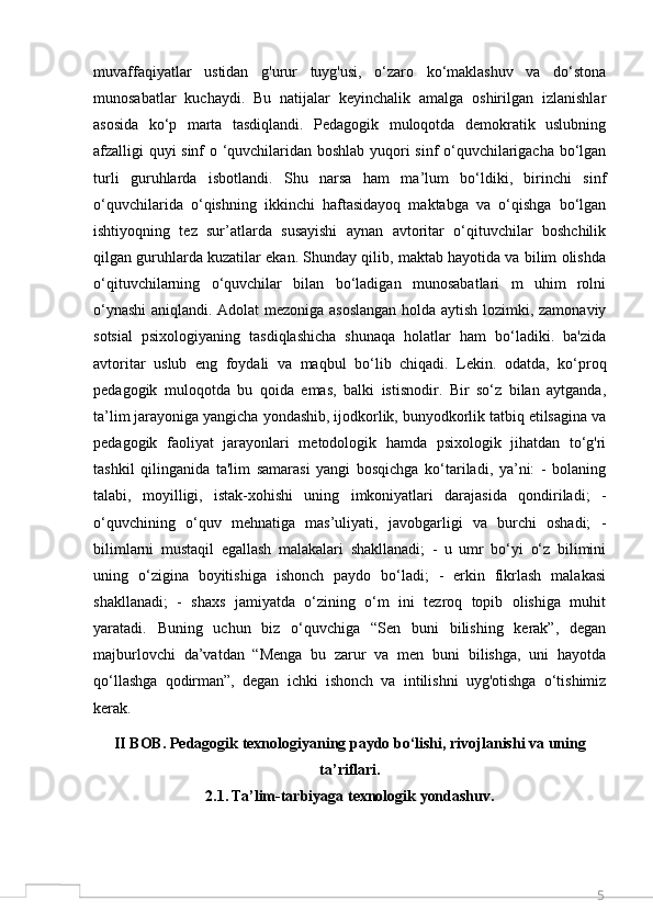 5muvaffaqiyatlar   ustidan   g'urur   tuyg'usi,   o‘zaro   ko‘maklashuv   va   do‘stona
munosabatlar   kuchaydi.   Bu   natijalar   keyinchalik   amalga   oshirilgan   izlanishlar
asosida   ko‘p   marta   tasdiqlandi.   Pedagogik   muloqotda   demokratik   uslubning
afzalligi quyi sinf o ‘quvchilaridan boshlab yuqori sinf o‘quvchilarigacha bo‘lgan
turli   guruhlarda   isbotlandi.   Shu   narsa   ham   ma’lum   bo‘ldiki,   birinchi   sinf
o‘quvchilarida   o‘qishning   ikkinchi   haftasidayoq   maktabga   va   o‘qishga   bo‘lgan
ishtiyoqning   tez   sur’atlarda   susayishi   aynan   avtoritar   o‘qituvchilar   boshchilik
qilgan guruhlarda kuzatilar ekan. Shunday qilib, maktab hayotida va bilim olishda
o‘qituvchilarning   o‘quvchilar   bilan   bo‘ladigan   munosabatlari   m   uhim   rolni
o‘ynashi  aniqlandi. Adolat mezoniga asoslangan  holda aytish lozimki, zamonaviy
sotsial   psixologiyaning   tasdiqlashicha   shunaqa   holatlar   ham   bo‘ladiki.   ba'zida
avtoritar   uslub   eng   foydali   va   maqbul   bo‘lib   chiqadi.   Lekin.   odatda,   ko‘proq
pedagogik   muloqotda   bu   qoida   emas,   balki   istisnodir.   Bir   so‘z   bilan   aytganda,
ta’lim jarayoniga yangicha yondashib, ijodkorlik, bunyodkorlik tatbiq etilsagina va
pedagogik   faoliyat   jarayonlari   metodologik   hamda   psixologik   jihatdan   to‘g'ri
tashkil   qilinganida   ta'lim   samarasi   yangi   bosqichga   ko‘tariladi,   ya’ni:   -   bolaning
talabi,   moyilligi,   istak-xohishi   uning   imkoniyatlari   darajasida   qondiriladi;   -
o‘quvchining   o‘quv   mehnatiga   mas’uliyati,   javobgarligi   va   burchi   oshadi;   -
bilimlarni   mustaqil   egallash   malakalari   shakllanadi;   -   u   umr   bo‘yi   o‘z   bilimini
uning   o‘zigina   boyitishiga   ishonch   paydo   bo‘ladi;   -   erkin   fikrlash   malakasi
shakllanadi;   -   shaxs   jamiyatda   o‘zining   o‘m   ini   tezroq   topib   olishiga   muhit
yaratadi.   Buning   uchun   biz   o‘quvchiga   “Sen   buni   bilishing   kerak”,   degan
majburlovchi   da’vatdan   “Menga   bu   zarur   va   men   buni   bilishga,   uni   hayotda
qo‘llashga   qodirman”,   degan   ichki   ishonch   va   intilishni   uyg'otishga   o‘tishimiz
kerak.
II BOB.  Pedagogik texnologiyaning paydo bo‘lishi, rivojlanishi va uning
ta’riflari.
2.1.   Ta’lim-tarbiyaga texnologik yondashuv.