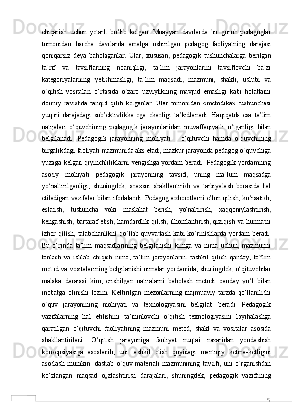 5chiqarish   uchun   yetarli   bo‘lib   kelgan.   Muayyan   davrlarda   bir   guruh   pedagoglar
tomonidan   barcha   davrlarda   amalga   oshirilgan   pedagog   faoliyatning   darajasi
qoniqarsiz   deya   baholaganlar.   Ular,   xususan,   pedagogik   tushunchalarga   berilgan
ta’rif   va   tavsiflarning   noaniqligi,   ta’lim   jarayonlarini   tavsiflovchi   ba’zi
kategoriyalarning   yetishmasligi,   ta’lim   maqsadi,   mazmuni,   shakli,   uslubi   va
o‘qitish   vositalari   o‘rtasida   o‘zaro   uzviylikning   mavjud   emasligi   kabi   holatlarni
doimiy   ravishda   tanqid   qilib   kelganlar.   Ular   tomonidan   «metodika»   tushunchasi
yuqori   darajadagi   sub’ektivlikka   ega   ekanligi   ta’kidlanadi.   Haqiqatda   esa   ta’lim
natijalari   o‘quvchining   pedagogik   jarayonlaridan   muvaffaqiyatli   o‘tganligi   bilan
belgilanadi.   Pedagogik   jarayonning   mohiyati   –   o‘qituvchi   hamda   o‘quvchining
birgalikdagi faoliyati mazmunida aks etadi, mazkur jarayonda pedagog o‘quvchiga
yuzaga   kelgan   qiyinchliliklarni   yengishga   yordam   beradi.   Pedagogik   yordamning
asosiy   mohiyati   pedagogik   jarayonning   tavsifi,   uning   ma’lum   maqsadga
yo‘naltirilganligi,   shuningdek,   shaxsni   shakllantirish   va   tarbiyalash   borasida   hal
etiladigan vazifalar bilan ifodalandi. Pedagog axborotlarni e’lon qilish, ko‘rsatish,
eslatish,   tushuncha   yoki   maslahat   berish,   yo‘naltirish,   xaqqoniylashtirish,
kengashish,  bartaraf  etish,   hamdardlik  qilish,   ilhomlantirish,  qiziqish   va  hurmatni
izhor   qilish,   talabchanlikni   qo‘llab-quvvatlash   kabi   ko‘rinishlarda   yordam   beradi.
Bu   o‘rinda   ta’lim   maqsadlarining   belgilanishi   kimga   va   nima   uchun,   mazmunni
tanlash   va   ishlab   chiqish   nima,   ta’lim   jarayonlarini   tashkil   qilish   qanday,   ta lim‟
metod va vositalarining belgilanishi nimalar yordamida, shuningdek, o‘qituvchilar
malaka   darajasi   kim,   erishilgan   natijalarni   baholash   metodi   qanday   yo‘l   bilan
inobatga   olinishi   lozim.   Keltirilgan   mezonlarning   majmuaviy   tarzda   qo‘llanilishi
o‘quv   jarayonining   mohiyati   va   texnologiyasini   belgilab   beradi.   Pedagogik
vazifalarning   hal   etilishini   ta’minlovchi   o‘qitish   texnologiyasini   loyihalashga
qaratilgan   o‘qituvchi   faoliyatining   mazmuni   metod,   shakl   va   vositalar   asosida
shakllantiriladi.   O‘qitish   jarayoniga   faoliyat   nuqtai   nazaridan   yondashish
konsepsiyasiga   asoslanib,   uni   tashkil   etish   quyidagi   mantiqiy   ketma-ketligini
asoslash   mumkin:   dastlab   o‘quv   materiali   mazmunining   tavsifi,   uni   o‘rganishdan
ko‘zlangan   maqsad   o„zlashtirish   darajalari,   shuningdek,   pedagogik   vazifaning