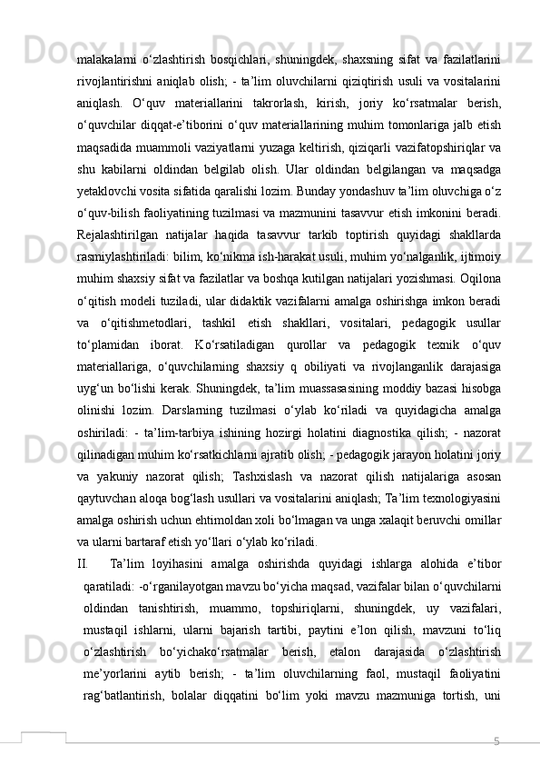 5malakalarni   o‘zlashtirish   bosqichlari,   shuningdek,   shaxsning   sifat   va   fazilatlarini
rivojlantirishni   aniqlab   olish;   -   ta’lim   oluvchilarni   qiziqtirish   usuli   va   vositalarini
aniqlash.   O‘quv   materiallarini   takrorlash,   kirish,   joriy   ko‘rsatmalar   berish,
o‘quvchilar   diqqat-e’tiborini   o‘quv  materiallarining  muhim   tomonlariga  jalb etish
maqsadida muammoli vaziyatlarni yuzaga keltirish, qiziqarli vazifatopshiriqlar va
shu   kabilarni   oldindan   belgilab   olish.   Ular   oldindan   belgilangan   va   maqsadga
yetaklovchi vosita sifatida qaralishi lozim. Bunday yondashuv ta’lim oluvchiga o‘z
o‘quv-bilish faoliyatining tuzilmasi va mazmunini tasavvur etish imkonini beradi.
Rejalashtirilgan   natijalar   haqida   tasavvur   tarkib   toptirish   quyidagi   shakllarda
rasmiylashtiriladi: bilim, ko‘nikma ish-harakat usuli, muhim yo‘nalganlik, ijtimoiy
muhim shaxsiy sifat va fazilatlar va boshqa kutilgan natijalari yozishmasi. Oqilona
o‘qitish  modeli  tuziladi,  ular  didaktik vazifalarni  amalga oshirishga  imkon beradi
va   o‘qitishmetodlari,   tashkil   etish   shakllari,   vositalari,   pedagogik   usullar
to‘plamidan   iborat.   Ko‘rsatiladigan   qurollar   va   pedagogik   texnik   o‘quv
materiallariga,   o‘quvchilarning   shaxsiy   q   obiliyati   va   rivojlanganlik   darajasiga
uyg‘un bo‘lishi  kerak. Shuningdek, ta’lim  muassasasining  moddiy bazasi  hisobga
olinishi   lozim.   Darslarning   tuzilmasi   o‘ylab   ko‘riladi   va   quyidagicha   amalga
oshiriladi:   -   ta’lim-tarbiya   ishining   hozirgi   holatini   diagnostika   qilish;   -   nazorat
qilinadigan muhim ko‘rsatkichlarni ajratib olish; - pedagogik jarayon holatini joriy
va   yakuniy   nazorat   qilish;   Tashxislash   va   nazorat   qilish   natijalariga   asosan
qaytuvchan aloqa bog‘lash usullari va vositalarini aniqlash; Ta’lim texnologiyasini
amalga oshirish uchun ehtimoldan xoli bo‘lmagan va unga xalaqit beruvchi omillar
va ularni bartaraf etish yo‘llari o‘ylab ko‘riladi. 
II. Ta’lim   loyihasini   amalga   oshirishda   quyidagi   ishlarga   alohida   e’tibor
qaratiladi: -o‘rganilayotgan mavzu bo‘yicha maqsad, vazifalar bilan o‘quvchilarni
oldindan   tanishtirish,   muammo,   topshiriqlarni,   shuningdek,   uy   vazifalari,
mustaqil   ishlarni,   ularni   bajarish   tartibi,   paytini   e’lon   qilish,   mavzuni   to‘liq
o‘zlashtirish   bo‘yichako‘rsatmalar   berish,   etalon   darajasida   o‘zlashtirish
me’yorlarini   aytib   berish;   -   ta’lim   oluvchilarning   faol,   mustaqil   faoliyatini
rag‘batlantirish,   bolalar   diqqatini   bo‘lim   yoki   mavzu   mazmuniga   tortish,   uni