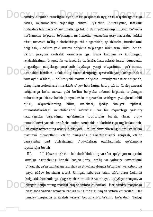 5qanday   o‘rgatish   zarurligini   aytib,   bilishga   qiziqish   uyg‘otish   o‘qisho‘rganishga
havas,   muammolarni   bajarishga   ehtiyoj   uyg‘otish.   Emotsiyalar,   tafakkur
hodisalari bilimlarni o‘quv holatlariga tatbiq etish yo‘llari orqali mavzu bo‘yicha
ma’lumotlar   to‘plash,   to‘plangan   ma’lumotlar   yuzasidan   joriy   nazoratni   tashkil
etish,   mavzuni   to‘liq   o‘zlashtirishga   oid   o‘zgartirish,   qo‘shimcha,   tuzatishlarni
belgilash;   -   bo‘lim   yoki   mavzu   bo‘yicha   to‘plangan   bilimlarga   ishlov   berish.
Ta’lim   jarayoni   sxolastik   xarakterga   ega.   Unda   kutilgan   va   kutilmagan,
rejalashtirilgan,   favqulotda   va   tasodifiy   hodisalar   ham   uchrab   turadi.   Binobarin,
o‘rganilgan   natijalarga   asoslanib   loyihaga   yangi   o‘zgartirish,   qo‘shimcha,
tuzatishlar   kiritiladi,   bolalarning   etalon   darajasiga   qanchalik   yaqinlashganliklari
ham   aytib   o‘tiladi;   -   bo‘lim   yoki   mavzu   bo‘yicha   umumiy   xulosalar   chiqarish,
chiqarilgan   xulosalarni   murakkab   o‘quv   holatlariga   tatbiq   qilish.   Oraliq   nazorat
natijalariga   ko‘ra   mavzu   yoki   bo‘lim   bo‘yicha   axborot   to‘plash,   to‘plangan
axborotlarga   ishlov   berish   jarayonlarida   o‘quvchilar   erishgan   yutuqlarni   tahlil
qilish,   o‘quvchilarning   bilim,   malakasi,   ijodiy   faoliyat   tajribasi,
munosabatlaridagi   kamchiliklarini   ko‘rsatish,   har   bir   o‘quvchiga   yakuniy
nazoratgacha   bajaradigan   qo‘shimcha   topshiriqlar   berish,   ularni   o‘quv
materiallarini  yanada atroflicha etalon darajasida o‘zlashtirishga rag‘batlantirish;
- yakuniy nazoratning asosiy  funksiyasi  – ta’lim  oluvchilarning bilim    va ta’lim
mazmuni   elementlarini   etalon   darajasida   o‘zlashtirishlarini   aniqlash,   etalon
darajasidan   past   o‘zlashtirgan   o‘quvchilarni   ogohlantirish,   qo‘shimcha
topshiriqlar berish. 
III. III.   Nazorat   qilish   –   baholash   blokining   vazifasi   qo‘yilgan   maqsadni
amalga   oshirishning   borishi   haqida   joriy,   oraliq   va   yakuniy   nazoratlarni
o‘tkazish, ya’ni muntazam ravishda qaytuvchan aloqani ta’minlash va axborotga
qayta   ishlov   berishdan   iborat.   Olingan   axborotni   tahlil   qilib,   zarur   hollarda
kelgusida harakatlarga o‘zgartirishlar kiritiladi va nihoyat, qo‘yilgan maqsad va
olingan   natijalarning   mosligi   haqida   xulosa   chiqariladi.   Har   qanday   maqsadga
erishishda  vaziyat bevosita natijalarning mosligi  haqida xulosa chiqariladi. Har
qanday   maqsadga   erishishda   vaziyat   bevosita   o‘z   ta’sirini   ko‘rsatadi.   Tashqi