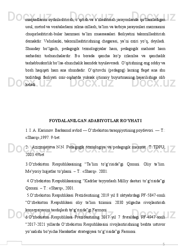 5maqsadlarini oydinlashtirish, o‘qitish va o‘zlashtirish jarayonlarida qo‘llaniladigan
usul, metod va vositalarlami xilma-xillash, ta’lim va tarbiya jarayonlari mazmunini
chuqurlashtirish-bular   hammasi   ta’lim   muassasalari   faoliyatini   takomillashtirish
demakdir.   Vaholanki,   takomillashtirishning   chegarasi,   ya’ni   oxiri   yo‘q,   deyiladi.
Shunday   bo‘lgach,   pedagogik   texnologiyalar   ham,   pedagogik   mahorat   ham
sarhadsiz   tushunchalardir.   Bu   borada   qancha   ko‘p   izlanilsa   va   qanchalik
tashabbuskorlik bo‘lsa-shunchalik kamdek tuyulaveradi. O‘qitishning eng oddiy va
bosh   haqiqati   ham   ana   shundadir.   O‘qituvchi   (pedagog)   laming   faqat   ana   shu
taxlitdagi   faoliyati   oxir-oqibatda   yuksak   ijtimoiy   buyurtmaning   bajarilishiga   olib
keladi.
FOYDALANILGAN ADABIYOTLAR RO‘YHATI
1.   I. A. Karimov. Barkamol avlod — O‘zbekiston taraqqiyotining poydevori. — T.:
«Sharq»,1997. 9-bet.
2.     Azizxujayeva   N.N.   Pedagogik   texnologiya   va   pedagogik   maxorat.   T.:TDPU,
2003.49bet
3.O‘zbekiston   Respublikasining   “Ta’lim   to‘g‘risida”gi   Qonuni.   Oliy   ta’lim.
Me’yoriy hujjatlar to‘plami. – T.: «Sharq». 2001.
  4.O‘zbekiston   Respublikasining   “Kadrlar   tayyorlash   Milliy   dasturi   to‘g‘risida”gi
Qonuni. – T.: «Sharq», 2001.
  5.O‘zbekiston Respublikasi  Prezidentining 2019 yil 8 oktyabrdagi PF-5847-sonli
“O‘zbekiston   Respublikasi   oliy   ta’lim   tizimini   2030   yilgacha   rivojlantirish
konsepsiyasini tasdiqlash to‘g‘risida”gi Farmoni. 
6.O‘zbekiston   Respublikasi   Prezidentining   2017   yil   7   fevraldagi   PF-4947-sonli
“2017-2021   yillarda   O‘zbekiston   Respublikasini   rivojlantirishning   beshta   ustuvor
yo‘nalishi bo‘yicha Harakatlar strategiyasi to‘g‘risida”gi Farmoni.
