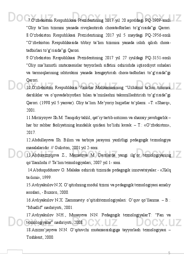 5  7.O‘zbekiston   Respublikasi   Prezidentining   2017   yil   20   apreldagi   PQ-2909-sonli
“Oliy   ta’lim   tizimini   yanada   rivojlantirish   choratadbirlari   to‘g‘risida”gi   Qarori.
8.O‘zbekiston   Respublikasi   Prezidentining   2017   yil   5   maydagi   PQ-2956-sonli
“O‘zbekiston   Respublikasida   tibbiy   ta’lim   tizimini   yanada   isloh   qilish   chora-
tadbirlari to‘g‘risida”gi Qarori. 
9.O‘zbekiston   Respublikasi   Prezidentining   2017   yil   27   iyuldagi   PQ-3151-sonli
“Oliy   ma’lumotli   mutaxassislar   tayyorlash   sifatini   oshirishda   iqtisodiyot   sohalari
va   tarmoqlarining   ishtirokini   yanada   kengaytirish   chora-tadbirlari   to‘g‘risida”gi
Qarori. 
10.O‘zbekiston   Respublikasi   Vazirlar   Mahkamasining   “Uzluksiz   ta’lim   tizimini
darsliklar   va   o‘quvadabiyotlari   bilan   ta’minlashni   takomillashtirish   to‘g‘risida”gi
Qarori. (1998 yil 5 yanvar). Oliy ta’lim. Me’yoriy hujjatlar to‘plami. –T: «Sharq»,
2001. 
11.Mirziyoyev Sh.M. Tanqidiy tahlil, qat’iy tartib-intizom va shaxsiy javobgarlik –
har   bir   rahbar   faoliyatining   kundalik   qoidasi   bo‘lishi   kerak.   –   T.:   «O‘zbekiston»,
2017.
12.Abdullayeva   Sh.   Bilim   va   tarbiya   jarayoni   yaxlitligi   pedagogik   texnologiya
masalalaridir. // Guliston, 2001 yil 2-soni. 
13.Abdurazzoqova   Z.,   Mamatova   M.   Darslarda   yangi   ilg‘or   texnologiyaning
qo‘llanilishi // Ta’lim texnologiyalari; 2007 yil 1- soni.
  14.Abduquddusov O. Malaka oshirish tizimida pedagogik innovatsiyalar.-  «Xalq
ta›limi», 1999. 
15.Avliyakulov N.X. O‘qitishning modul tizimi va pedagogik texnologiyasi amaliy
asoslari, - Buxoro, 2000. 
16.Avliyakulov   N.X.   Zamonaviy   o‘qitishtexnologiyalari:   O‘quv   qo‘llanma.   –   B.:
“Muallif” nashriyoti, 2001. 
17.Avliyakulov   N.H.,   Musayeva   N.N.   Pedagogik   texnologiyalarT:   “Fan   va
texnologiyalar” nashriyoti, 2008. 
18.Azizxo‘jayeva   N.N.   O‘qituvchi   mutaxassisligiga   tayyorlash   texnologiyasi   –
Toshkent, 2000.