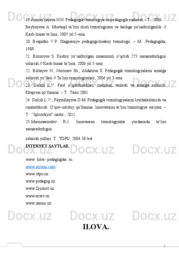 519.Azizxo‘jayeva N.N. Pedagogik texnologiya va pedagogik mahorat. –T.: 2006.
Bayboyeva   A.   Mustaqil   ta’lim   olish   texnologiyasi   va   kasbga   yo‘naltirilganlik.   //
Kasb-hunar ta’limi, 2005 yil 5-soni. 
20.   Bespalko   V.P.   Slagaemiye   pedagogicheskoy   texnologii.   –   M.:   Pedagogika,
1989. 
21.   Bozorova   S.   Kasbiy   yo‘naltirilgan   muammoli   o‘qitish   275   samaradorligini
oshirish // Kasb-hunar ta’limi, 2006 yil 5-soni. 
22.   Boltayev   N.,   Norimov   Sh.,   Abdalova   S.   Pedagogik   texnologiyalarni   amalga
oshirish yo‘llari // Ta’lim texnologiyalari, 2006 yil 3-soni. 
23.   Golish   L.V.   Faol   o‘qitishusullari:   mazmun,   tanlash   va   amalga   oshirish.
Ekspress qo‘llanma. – T.: Tasis 2001. 
24. Golish L.V., Fayzullayeva D.M. Pedagogik texnologiyalarni loyihalashtirish va
rejalashtirish: O‘quv-uslubiy qo‘llanma. Innovatsion ta’lim texnologiya seriyasi. –
T.: “Iqtisodiyot” nashr., 2011.
25. Ishmuxamedov   R.J.   Innovasion   texnologiyalar   yordamida   ta’lim
samaradorligini
oshirish yullari. T.: TDPU, 2004.58-bet
INTERNET SAYTLAR.
www. Inter- pedagogika. ru.
www.ziyouz.com   .
www.tdpu.uz . 
www.pedagog.uz . 
www.Ziyonet.uz . 
www.arxiv.uz  
www.zamin.uz  
ILOVA.
