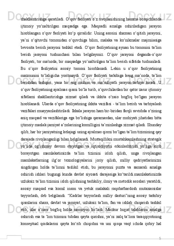 5shakllantirishga qaratiladi. O‘quv faoliyati o‘z rivojlanishining hamma bosqichlarida
ijtimoiy   yo‘naltirilgan   maqsadga   ega.   Maqsadli   amalga   oshiriladigan   jarayon
hisoblangan   o‘quv  faoliyati   ko‘p  qirralidir.  Uning   asosini   shaxsan   o‘qitish   jarayoni,
ya’ni   o‘qituvchi   tomonidan   o‘quvchiga   bilim,   malaka   va   ko‘nikmalar   majmiiasiga
bevosita berish jarayoni  tashkil  etadi. O‘quv faoliyatining aynan bu tomonini  ta’lim
berish   jarayoni   tushunchasi   bilan   belgilaymiz.   O‘quv   jarayoni   deganda-o‘quv
faoliyati, tor ma'noda, bir maqsadga yo‘naltirilgan ta’lim  berish sifatida tushuniladi.
Bu   o‘quv   faoliyatini   asosiy   tomoni   hisoblanadi.   Lekin   u   o‘quv   faoliyatining
mazmunini   to‘laligicha   yoritmaydi.   O‘quv   faoliyati   tarkibiga   keng   ma’noda,   ta’lim
berishdan   tashqari,   yana   bir   eng   muhim   va   ma’suliyatli   jarayon-tarbiya   kiradi.   U
o‘quv faoliyatining ajralmas qismi bo‘la turib, o‘quvchilardan bir qator zarur ijtimoiy
sifatlami   shakllantirishga   xizmat   qiladi   va   ikkita   o‘zaio   bog'liq   bo‘lgan   jarayon
hisoblanadi. Ularda o‘quv faoliyatining ikkita vazifasi  - ta’lim  berish  va tarbiyalash
vazifalari muayyanlashtiriladi. Ikkala jarayon ham bir-biridan farqli ravishda o‘zining
aniq maqsad va vazifalariga ega bo‘lishiga qaramasdan, ular mohiyati jihatidan bitta
ijtimoiy maslak-jamiyat a’zolarining komilligini ta’minlashga xizmat qiladi. Shunday
qilib, har bir jamiyatning kelajagi uning ajralmas qismi bo‘lgan ta’lim tizimining qay
darajada rivojlanganligi bilan belgilanadi. Mustaqillikni mustahkamlashning strategik
yo‘lida   og‘ishmay   davom   etayotgan   va   iqtisodiyotni   erkinlashtirish   yo‘liga   kirib
borayotgan   mamlakatimizda   ta’lim   tizimini   isloh   qilish,   unga   rivojlangan
mamlakatlarning   ilg‘or   texnologiyalarini   joriy   qilish,   milliy   qadriyatlarimizni
singdirgan   holda   ta’limni   taslikil   etish,   bu   jarayonni   puxta   va   samarali   amalga
oshirish   ishlari   bugungi   kunda   davlat   siyosati   darajasiga   ko‘tarildi.mamlakatimizda
uzluksiz ta’lim tizimini isloh qilishning tashkiliy, ilmiy va metodik asoslari yaratildi,
asosiy   rnaqsad   esa   komil   inson   va   yetuk   malakali   raqobatbardosh   mutaxassislar
tayyorlash,   deb   belgilandi.   “Kadrlar   tayyorlash   milliy   dasturi”ning   asosiy   tarkibiy
qismlarini   shaxs,   davlat   va   jamiyat,   uzluksiz   ta’lim,   fan   va   ishlab   chiqarish   tashkil
etib,   ular   o‘zaro   bog'liq   holda   namoyon   bo‘ladi.   Mazkur   hujjat   talablarini   amalga
oshirish esa ta ’lim tizimini tubdan qayta qurishni, ya’ni xalq ta’limi taraqqiyotining
konseptual   qoidalarini   qayta   ko‘rib   chiqishni   va   uni   qisqa   vaqt   ichida   ijobiy   hal