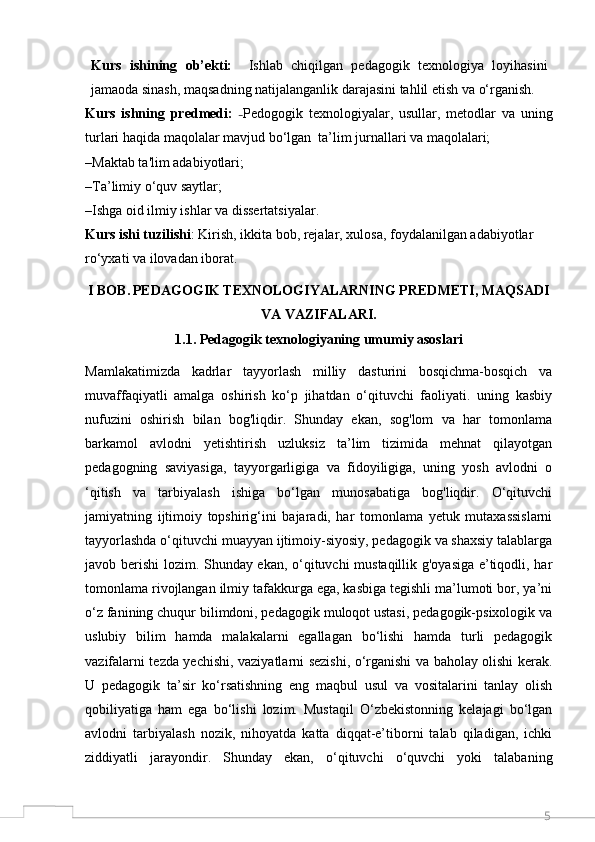 5Kurs   ishining   ob’ekti:     Ishlab   chiqilgan   pedagogik   texnologiya   loyihasini
jamaoda sinash, maqsadning natijalanganlik darajasini tahlil etish va o‘rganish.
Kurs   ishning   predmedi:   – Pedogogik   texnologiyalar,   usullar,   metodlar   va   uning
turlari haqida maqolalar mavjud bo‘lgan  ta’lim jurnallari va maqolalari;
–Maktab ta'lim adabiyotlari;
–Ta’limiy o‘quv saytlar;
–Ishga oid ilmiy ishlar va dissertatsiyalar.
Kurs ishi tuzilishi : Kirish, ikkita bob, rejalar, xulosa, foydalanilgan adabiyotlar 
ro‘yxati va ilovadan iborat.   
I BOB.   PEDAGOGIK TEXNOLOGIYALARNING PREDMETI, MAQSADI
VA VAZIFALARI.
1.1. Pedagogik texnologiyaning umu m iy asoslari
Mamlakatimizda   kadrlar   tayyorlash   milliy   dasturini   bosqichma-bosqich   va
muvaffaqiyatli   amalga   oshirish   ko‘p   jihatdan   o‘qituvchi   faoliyati.   uning   kasbiy
nufuzini   oshirish   bilan   bog'liqdir.   Shunday   ekan,   sog'lom   va   har   tomonlama
barkamol   avlodni   yetishtirish   uzluksiz   ta’lim   tizimida   mehnat   qilayotgan
pedagogning   saviyasiga,   tayyorgarligiga   va   fidoyiligiga,   uning   yosh   avlodni   o
‘qitish   va   tarbiyalash   ishiga   bo‘lgan   munosabatiga   bog'liqdir.   O‘qituvchi
jamiyatning   ijtimoiy   topshirig‘ini   bajaradi,   har   tomonlama   yetuk   mutaxassislarni
tayyorlashda o‘qituvchi muayyan ijtimoiy-siyosiy, pedagogik va shaxsiy talablarga
javob berishi lozim. Shunday ekan, o‘qituvchi mustaqillik g'oyasiga e’tiqodli, har
tomonlama rivojlangan ilmiy tafakkurga ega, kasbiga tegishli ma’lumoti bor, ya’ni
o‘z fanining chuqur bilimdoni, pedagogik muloqot ustasi, pedagogik-psixologik va
uslubiy   bilim   hamda   malakalarni   egallagan   bo‘lishi   hamda   turli   pedagogik
vazifalarni tezda yechishi, vaziyatlarni sezishi, o‘rganishi va baholay olishi kerak.
U   pedagogik   ta’sir   ko‘rsatishning   eng   maqbul   usul   va   vositalarini   tanlay   olish
qobiliyatiga   ham   ega   bo‘lishi   lozim.   Mustaqil   O‘zbekistonning   kelajagi   bo‘lgan
avlodni   tarbiyalash   nozik,   nihoyatda   katta   diqqat-e’tiborni   talab   qiladigan,   ichki
ziddiyatli   jarayondir.   Shunday   ekan,   o‘qituvchi   o‘quvchi   yoki   talabaning