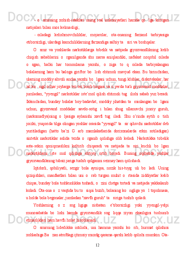 - o smirning   xohish-istaklari   uning   real   imkoniyatlari   hamda   qo lga  ’ ’ kiritgan
natijalari bilan mos kelmasligi;
- oiladagi   kelishmovchiliklar,   mojarolar,   ota-onaning   farzand   tarbiyasiga
etiborsizligi, ulardagi kamchiliklarning farzandiga salbiy  ta siri va boshqalar.	
’
O smir   va   yoshlarda   narkotiklarga   tobelik   va   natijada   giyoxvandlikning  	
’ kelib
chiqish   sabablarini   o rganilganda   shu   narsa   aniqlandiki,   nafakat  	
’ noqobil   oilada
o sgan,   balki   har   tomonlama   yaxshi,   o ziga   to q   oilada  	
’ ’ ’ tarbiyalangan
bolalarning   ham   bu   baloga   giriftor   bo lish   ehtimoli   mavjud  	
’ ekan.   Bu   birinchidan,
ularning moddiy ahvoli ancha yaxshi bo lgani uchun, tungi klublar, diskotekalar, har
’
xil ko ngil ochar joylarga tez-tez borib turgani va 	
’ u yerda turli giyoxvand moddalar,
jumladan, "yyengil" narkotiklar iste’mol   qilish ehtimoli tug ilishi sabab yuz beradi.	
’
Ikkinchidan,   bunday   bolalar   boy-badavlat,   moddiy   jihatdan   ta minlangan   bo lgani	
’ ’
uchun,   giyoxvand   moddalar   savdo-sotig i   bilan   shug ullanuvchi   jinoiy   guruh,	
’ ’
(narkomafiya)ning   o ljasiga  	
’ aylanishi   xavfi   tug iladi.   Shu   o’rinda   aytib   o tish	’ ’
joizki, yuqorida tilga  olingan yoshlar orasida "yyengil" ta sir qiluvchi narkotiklar deb	
’
yuritiladigan   (hatto   ba’zi   G arb   mamlakatlarida   dorixonalarda   erkin   sotiladigan)	
’
sintetik   narkotiklar   aslida   tezda   o rganib   qolishga   olib   keladi.   Narkotikka   tobelik	
’
asta-sekin   qoniqmaslikni   keltirib   chiqaradi   va   natijada   ta siri   kuchli  	
’ bo lgan	’
narkotiklarni   iste mol   qilishga   ehtiyoj   ortib   boradi.   Buning  	
’ oqibatida   yoshlar
giyoxvandlikning tubsiz jariga tushib qolganini sezmay ham  qolishadi.
Iqtidorli,   qobiliyatli,   sezgir   bola   ayniqsa,   nozik   his-tuyg uli   bo ladi.   Uning	
’ ’
qiziqishlari,   manfaatlari   bilan   uni   o rab   turgan   muhit   o rtasida  	
’ ’ ziddiyatlar   kelib
chiqsa, bunday bola tushkunlikka tushadi, o zini chetga tortadi 	
’ va natijada yakkalanib
koladi. Ota-ona o z vaqtida bu to siqni buzib, bolaning 	
’ ’ ko ngliga yo l topolmasa,	’ ’
u holda bola begonalar, jumladan "xavfli guruh"  ta siriga tushib qoladi.	
’
Yoshlarning   o z   sog ligiga   nisbatan   e’tiborsizligi   yoki	
’ ’   y yengil-yelpi
munosabatda   bo lishi   hamda   giyoxvandlik   sog liqqa   ziyon   ekanligini  	
’ ’ tushunib
etmasliklari ham havfli holat hisoblanadi.
O smirning   liderlikka   intilishi,   uni   hamma   yaxshi   ko rib,   hurmat  	
’ ’ qilishini
xohlashiga Ba zan atrofdagi ijtimoiy muxdg qarama-qarshi kelib 	
’ qolishi mumkin. Ota-
12 