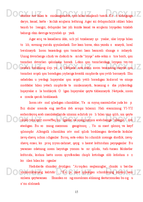 ekinzor suv bilan ta minlanganidek, qon bilan oziqlanib turadi. Ko z oldingizga’ ’
daryo, kanal, katta -  kichik ariqlarni  keltiring. Agar siz de h qonchilik ishlari  bilan
tanish   bo lsangiz,   de	
’ h qonlar   har   yili   kuzda   kanal   va   ariqlarni   loyqadan   tozalab
ba h orgi ekin davriga tayyorlab qo yadi.	
’
Agar ariq va kanallarni ikki, uch yil tozalamay qo ysalar, ular loyqa bilan	
’
to lib, suvning yurishi qiyinlashadi. Suv kam borsa, ekin yaxshi o smaydi,  	
’ ’ h osil
berolmaydi.   Inson   tanasidagi   qon   tomirlari   ham   bamisoli   shunga   o xshaydi.	
’
Uning devorlariga ichish va chekish ta sirida “loyqa” asta-sekin o tira borib, qon	
’ ’
tomirlari   devorlari   qalinlasha   boradi.   Lekin   qon   tomirlaridagi   loyqani   tez-tez
tozalab   turishning   iloji   yo q.   Natijada,   asta-sekin   inson   tanasining   mayda   qon	
’
tomirlari orqali qon boradigan joylariga kerakli miqdorda qon yetib bormaydi. Shu
sababdan   u   yerdagi   hujayralar   qon   orqali   yetib   boradigan   kislorod   va   ozuqa
moddalar   bilan   yetarli   miqdorda   ta minlanmaydi,   tananing   o sha   joylaridagi	
’ ’
h ujayralar   o la  boshlaydi.   O lgan  	
’ ’ h ujayralar   qayta   tiklanmaydi.   Natijada,   inson
a zosida qarish boshlanadi.	
’
Inson iste mol qiladigan ichimliklar, Ya ni suyuq maxsulotlar juda ko p.	
’ ’ ’
Biz   shular   orasida   eng   xavflisi   deb   aroqni   bilamiz.   Hali   eramizning   YI-YII
asrlaridayoq arab mamlakatlarida uzumni achitish yo li bilan vino qilib, uni qayta	
’
ishlab toza spirt muvaffaq bo lganlar va uning nomini arabchasiga “alkagol  deb	
’ ”
atashgan.   Bu   so zning   mazmuni   gangitmoq ,   Ya ni   mast   qilmoq   va   kayf	
’ “ ” ’
qilmoqdir.   Alkogolli   ichimlikni   iste mol   qilish   boshlangan   davrlarda   kishilar	
’
zavq-shavq uchun ichganlar. Biroq, asta-sekin bu ichimlik insonga shodlik, zavq-
shavq   emas,   ko proq   ziyon-za	
’ h mat,   qay g	’ u   hasrat   keltirishini   payqaganlar.   Bu
yaramas   odatning   inson   hayotiga   yomon   ta sir   qilishi,   turli-tuman   falokatlar	
’
keltirishi,   kishini   hatto   inson   qiyofasidan   chiqib   ketishiga   olib   kelishini   o z	
’
ko zlari bilan ko rganlar. 	
’ ’
Hadislarda   shunday   deyilgan:   A r oqdan   saqlaninglar,   chunki   u   barcha	
“
yomonliklarning   kalitidir ,   “Ko pi   mast   qiladigan   ichimlikning   ozidan   ham	
” ’
sizlarni qaytaraman . Shundan so ng musulmon a	
” ’ h lining dasturxonidan bu o g	’ u
o’rin ololmadi.
15 