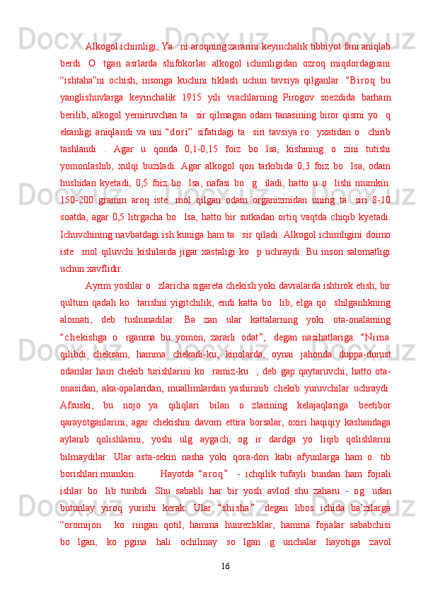 Alkogol ichimligi, Ya ni aroqning zararini keyinchalik tibbiyot fani aniqlab’
berdi.   O tgan   asrlarda   shifokorlar   alkogol   ichimligidan   ozroq   miqdordagisini	
’
“ishtaha”ni   ochish,   insonga   kuchini   tiklash   uchun   tavsiya   qilganlar.   B i r oq   bu	
“
yanglishuvlarga   keyinchalik   1915   yili   vrachlarning   Pirogov   soezdida   barham
berilib,   alkogol   yemiruvchan   ta sir   qilmagan   odam   tanasining   biror   qismi   yo q	
’ ’
ekanligi   aniqlandi   va   uni   d o r i”   sifatidagi   ta siri   tavsiya   ro yxatidan   o chirib	
“	’ ’ ’
tashlandi .   Agar   u   qonda   0,1-0,15   foiz   bo lsa,   kishining   o zini   tutishi	
” ’ ’
yomonlashib,   xulqi   buziladi.   Agar   alkogol   qon   tarkibida   0,3   foiz   bo lsa,   odam	
’
h ushidan   kyetadi,   0,5   foiz   bo lsa,   nafasi   bo	
’ ’ g	’ iladi,   hatto   u   o lishi   mumkin.	’
150-200   gramm   aroq   iste mol   qilgan   odam   organizmidan   uning   ta siri   8-10	
’ ’
soatda,   agar   0,5   litrgacha   bo lsa,   hatto   bir   sutkadan   ortiq   vaqtda   chiqib   kyetadi.	
’
Ichuvchining navbatdagi ish kuniga ham ta sir qiladi. Alkogol ichimligini doimo	
’
iste mol   qiluvchi   kishilarda   jigar   xastaligi   ko p   uchraydi.   Bu   inson   salomatligi	
’ ’
uchun xavflidir.
Ayrim yoshlar o zlaricha sigareta chekish yoki davralarda ishtirok etish, bir	
’
qultum   qada h   ko tarishni   yigitchilik,   endi   katta   bo lib,   elga   qo shilganlikning	
’ ’ ’
alomati,   deb   tushunadilar.   Ba zan   ular   kattalarning   yoki   ota-onalarning	
’
c h e kishga   o rganma   bu   yomon,   zararli   odat ,   degan   nasihatlariga:   N i m a	
“ ” “	’
qilibdi   cheksam,   hamma   chekadi-ku,   kinolarda,   oynai   ja h onda   duppa-durust
odamlar   ham   chekib   turishlarini   ko ramiz-ku ,   deb   gap   qaytaruvchi,   hatto   ota-	
’ ”
onasidan,   aka-opalaridan,   muallimlardan   yashirinib   chekib   yuruvchilar   uchraydi.
Afsuski,   bu   nojo ya   qiliqlari   bilan   o zlarining   kelajaqlariga   beetibor	
’ ’
qarayotganlarini,   agar   chekishni   davom   ettira   borsalar,   oxiri   haqiqiy   kashandaga
aylanib   qolishlarini,   yoshi   ul g	
’ aygach,   og ir   dardga   yo liqib   qolishlarini	’ ’
bilmaydilar.   Ular   asta-sekin   nasha   yoki   qora-dori   kabi   afyunlarga   ham   o tib	
’
borishlari mumkin. Hayotda   a r oq   -   ichqilik   tufayli   bundan   ham   fojiali	
“ ”
ishlar   bo lib   turibdi.   Shu   sababli   har   bir   yosh   avlod   shu   zaharu   -   o	
’ g	’ udan
butunlay   yiroq   yurishi   kerak.   Ular   s h i sha   degan   libos   ichida   ba’zilarga	
“ ”
“oromijon   ko ringan   qotil,   hamma  	
” ’ h unrezliklar,   hamma   fojialar   sababchisi
bo lgan,   ko pgina   hali   ochilmay   so lgan  	
’ ’ ’ g	’ unchalar   hayotiga   zavol
16 